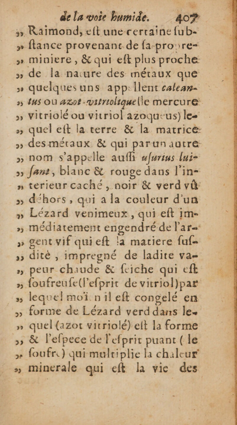 è ‘a de la voie humide. 40® 5, Raimond, eft une-cerraine {ub- » flance provenant de fa-pro:re- » miniere, &amp; qui eft plus proche » de la nature des métaux que » quelques uns app: lent calean- » 4us Où 42ot -witrioliquelle mercure » Vitriolé ou vitriol azoqu-us) lee » quel eft la terre &amp; la matricé: » desméraux &amp; qui parunautre » nom s'appelle aufli sfwrius lui- 5 fans, blanc &amp; rouge dans l'in- n terieur caché , noir &amp; verd vi &gt;» déhors, qui a la couleur d'un » Lézard venimeux, qui eft 1m- » médiatement engendré de l'ar- » gent vif quieft la matiere fuf- » dité , impregné de ladire vas » peur chaude &amp; feiche qui eft » foufreufe(lefprit de vitriol)par :s# lequel moï nil eft congelé en _» forme de Lézard verd dans le » quel{azot virriolé) elt la forme »» &amp; l'efpece de l'efprit puant (le +» foufr.) quimulriplie la chaleur » minerale qui eft la vie des