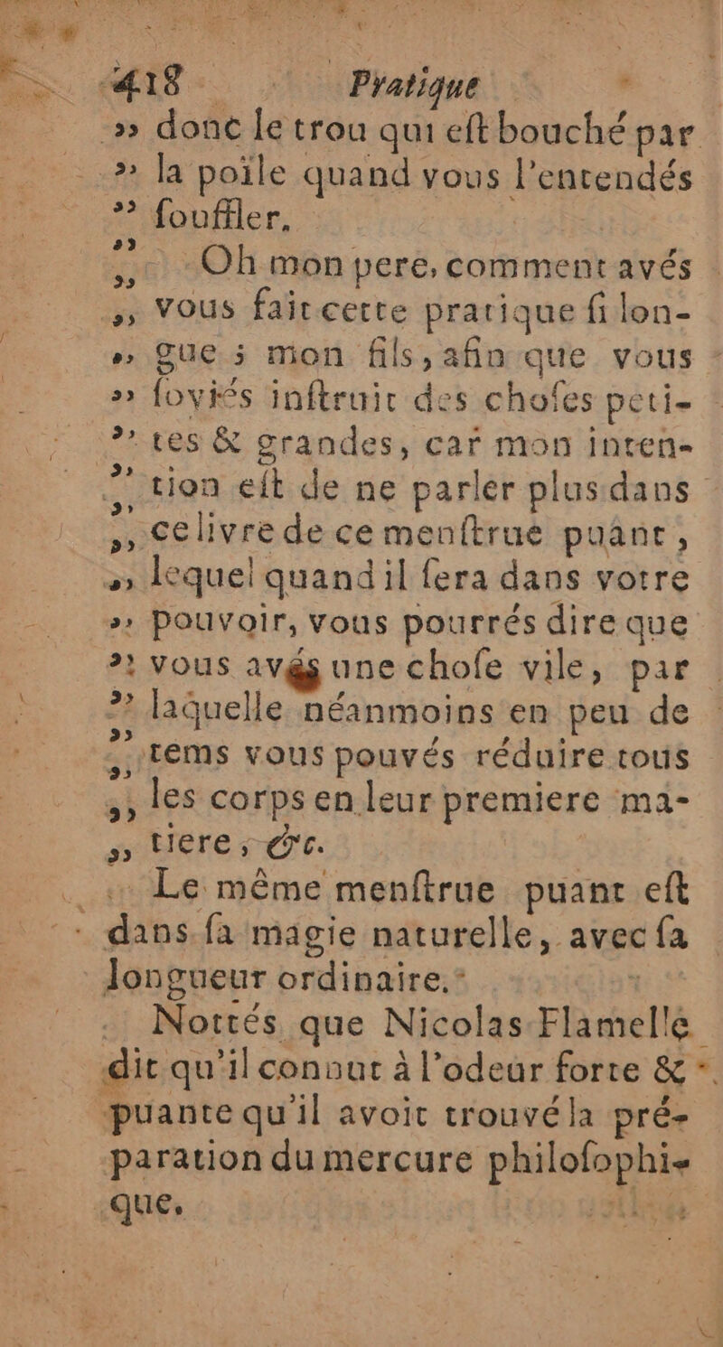 ee RON. « ss z ré w 2 re 7 SÉMENT EME me L * foufiler, Oh mon pere, comment avés » Que 5 mon fils,afin que vous » foviés inftruir des chofes peti- tes &amp; grandes, car mon inten- ” tion eft de ne parler plus dans ,, Celivre de ce menftrué puane, # quel quandil fera dans votre »» Pouvoir, vous pourrés dire que 2} VOUS A7 une chofe vile, par ? laquelle néanmoins en peu de :tEms vous pouvés réduire tous 3, lES corps en leur premiere ma- 5 tere ; Ce. longueur ordinaire. * Nottés que Nicolas Flamelle puante qu'il avoit trouvéla pré- paration du mercure philofophis que, RL à