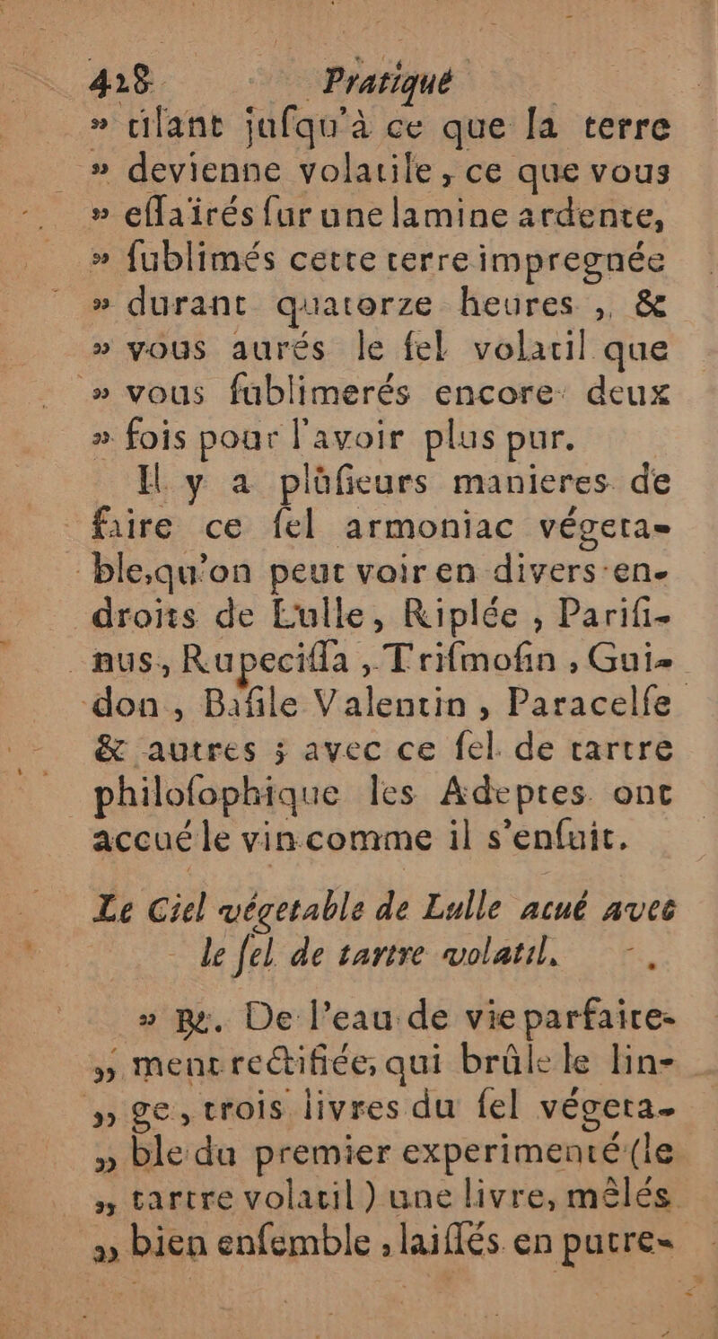 » cilant jufqu'à ce que [a terre » devienne volatile, ce que vous » effaïrés fur une lamine ardente, » fublimés cette cerreimpregnée » durant quatorze heures , &amp; » vous aurés le fel volatil que » vous fublimerés encore: deux ». fois pour l'avoir plus pur. Il y a plüfieurs manieres de faire ce fel armoniac végera= ble,qu'on peut voir en divers:en. droits de Lulle, Riplée , Parifi- &amp; autres ; avec ce fel. de cartre philofophique les Adeptes ont accué le vin comme il s'enfuit, Le Ciel végetable de Lulle acué avec - de fel de tartre wolatil, » ps. De l’eau de vie parfaire- » mentre@ifiée, qui brûle le lin- # ge, trois livres du fel végeta. » ble du premier experimenté(le 2 bien enfemble ; laiflés en putre= # &lt;