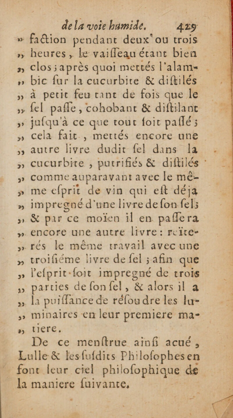 \ 2» heures , le vaifleau étant bien clos ;après quoi mectés l’alams bic fur la cucurbire &amp; diftilés à pecit feu ranc de fois que le fel pafle, cohobanct &amp; diftilanc jufqu'à ce que tout foit paflé ; cela fait , mertés encore une autre livre dudit fel dans Îa comme auparavant avec le mê- me efprit de vin qui eft déja impregné d'une livre de fon fel; &amp; par ce moïen il en paffera troifiéme livre de fel safin que parties de fonfel, &amp; alors il a [1 puiffance de réfou dre les lu- minaires en leur premiere ma- tiere. De ce menftrue ainfi acué,