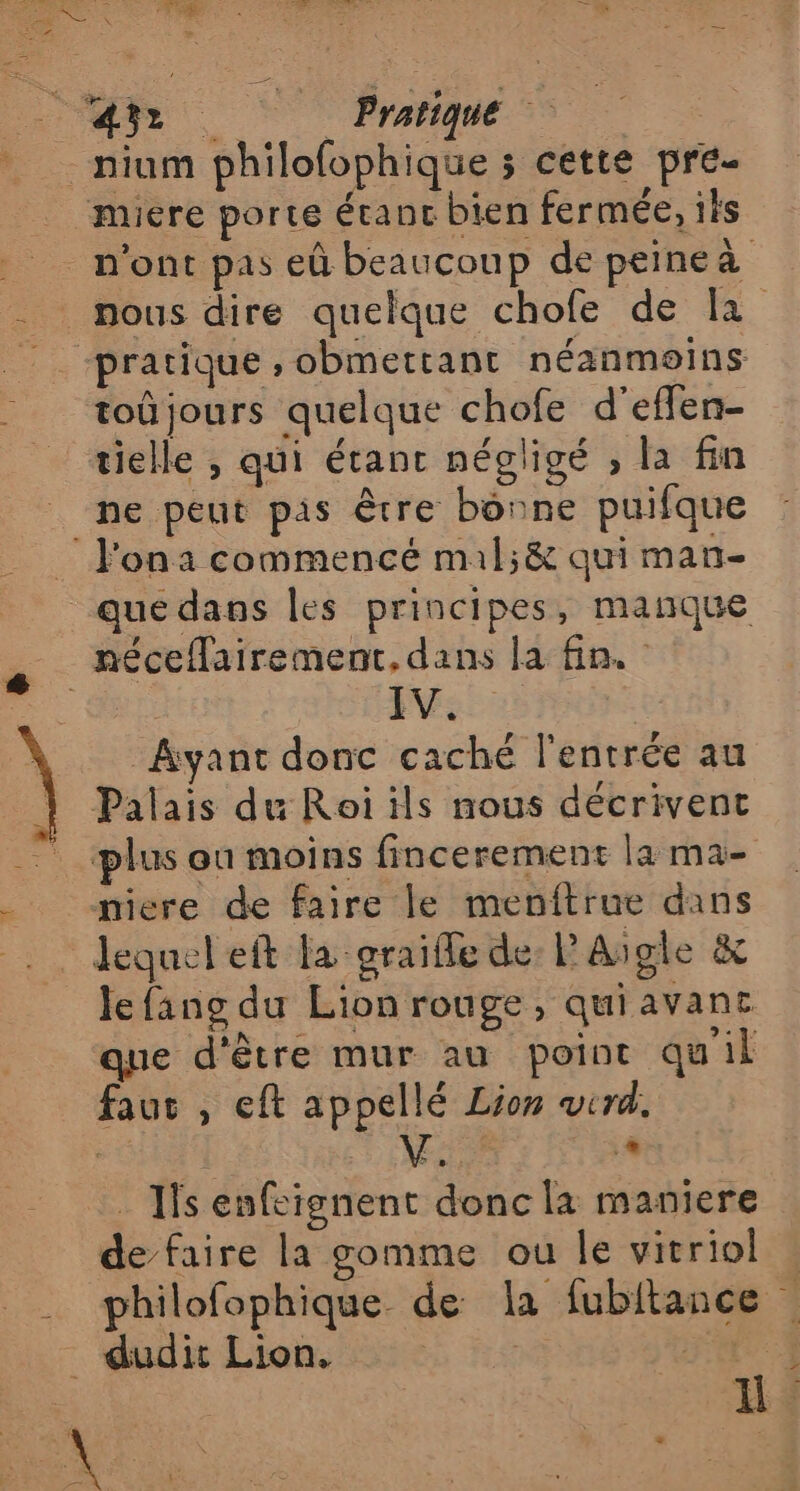 = un be mure porte étant bien fermée, ils toû jours quelque chofe d’effen- tielle , qui étant négligé , la fin l'on a commencé mil;&amp; qui man- que dans les principes, manque EV: | Ayant donc caché l'entrée au Palais du Roi ils nous décrivent plus ou moins fincerement la ma- miere de faire le menitrue dans lequel eft la graifle de: P'Aigle &amp; le fang du Lion rouge, quiavanc que d'être mur au point qu'il faut , eft appellé Lion wird. | é + . Ils enfeignent donc la maniere de faire la gomme ou Île vitriol philofophique de la fubitance | ü.