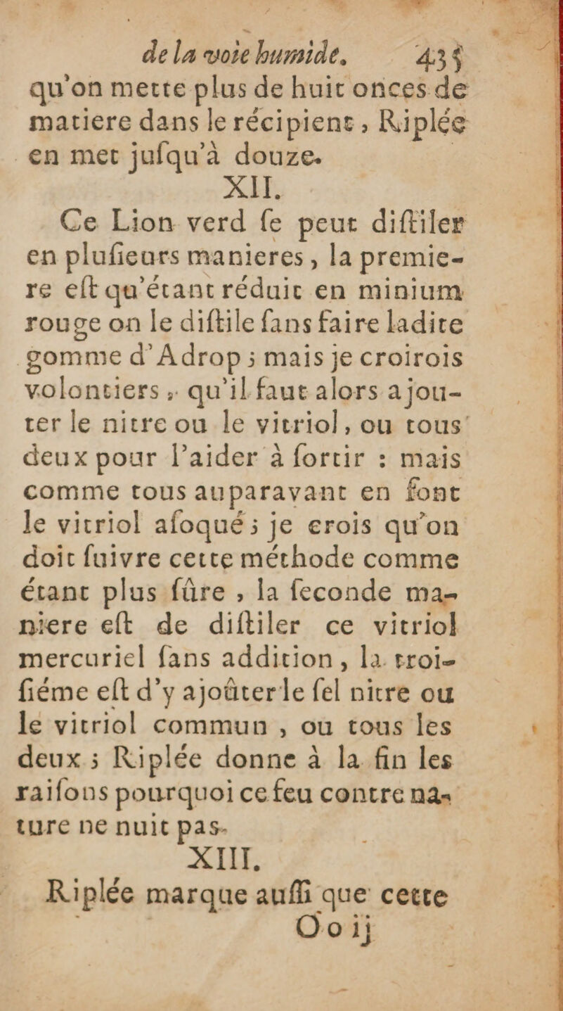 e. PRE ? E. : Er vd de la vote humide. 43$ qu'on mette plus de huit onces de matiere dans le récipient , Riplée en met jufqu'à douze. | XII. Ce Lion verd fe peur diftiler en plufieurs manieres, la premie- re eft qu'étant réduit en minium rouge on le diftile fans faire ladite gomme d’'Adrop ; mais je croirois volontiers ; qu'il faut alors a jou- ter le nitre ou le vitriol, ou tous’ deux pour l'aider à fortir : mais comme tous auparavant en font le vitriol afoqué ; je erois qu’on doit fuivre cette méthode comme étant plus füre , la feconde ma niere eft de diftiler ce vitriol mercuriel fans addition, la rroi- fiéme elt d’y ajoûterle fel nitre ou le vitriol commun , ou tous les deux ; Riplée donne à la fin les raifons pourquoi ce feu contre nas ture ne nuit pas- XIII. Riplée marque aufli que cette Ooi;