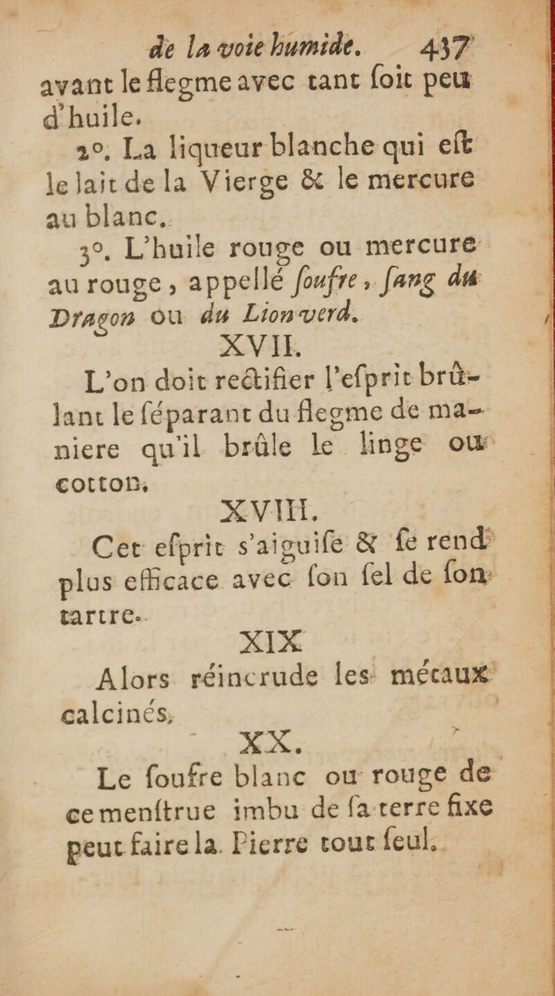 avant le Aegmeavec tant foit peu d'huile, 20. La liqueur blanche qui eft le Jait de la Vierge &amp; le mercure au blanc. 3°, L'huile rouge ou mercure au rouge , appellé foufre, fang du Dragon Où du Lionverd. XVI. L'on doit reétifier l’efprit brü- Jant le féparant du flegme de ma niere qu'il brûle le linge où cotton, XVII, Cet efprit s'aiguife &amp; fe rend’ plus efficace avec (on fel de fon: tartre.. XIX Alors réincrude les mécaux calcinés: | Mers £ Le foufre blanc ou rouge de cemenftrue imbu de fa terre fixe peut faire la. Pierre rout feul. +3