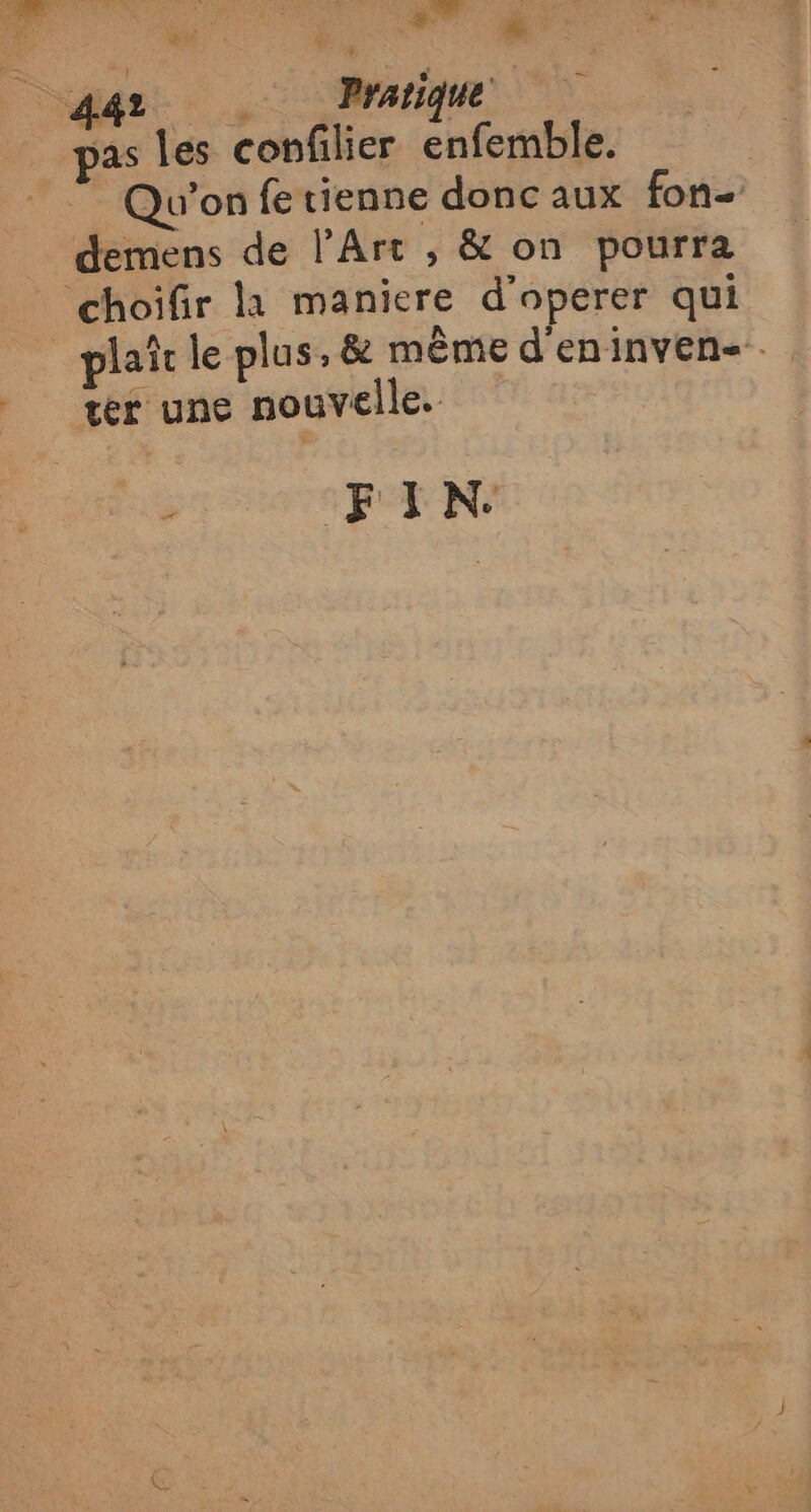 #- N Sr Pratique as Les confilier enfemble. Qu'on fe tienne donc aux fon demens de l’Art , &amp; on pourra choifir là maniere d'operer qui plait le plus , &amp; même d'eninvens.. tér une nouvelle. FIN.