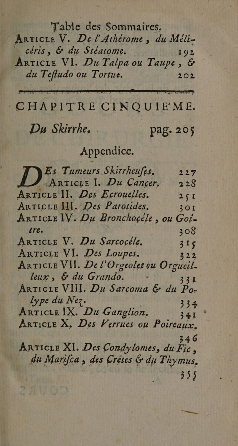 Arricre V. De l’Athérome , du Méli- céris, &amp; du Stéatome. 192 ArrTicLe VI. Du Talpa ou Taupe, &amp; du Tefludo ou Tortue. 202 Te M UTP : CHAPITRE CINQUIEME. Du Skirrhe. . pag. 205 Appendice, Es Tumeurs Skirrheufes. 227 ARTICLE ]. Du Cancer, 2128 ARTICLE II. Des Ecrouelles. HT ARTICLE HI. Des Parotides. 301 ARTICLE IV. Du Bronchocçéle , ou Gof- tre. 308 ARTICLE V. Du Sarcocéle. 315 ARTICLE VI. Des Loupes. 32 ArTice VII. De l'Orgeolet ou Orge leux , &amp; du Grando. : ARTICLE VII. Du Sarcoma &amp; du a dype du Nez. 334 Anricie IX. Du Ganglion, 347 * ARTICLE X. Des Verrues ou ne 4 6 ArrTicze XI. Des Condylomes, du Fe ; du Marifia ; des Crêtes 6 du Thymus, 35$