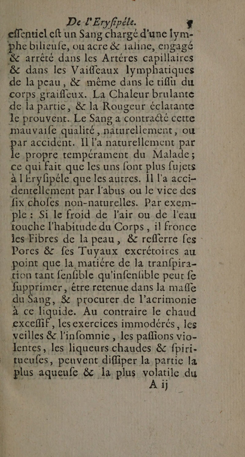 cilentiel eft un Sang chargé d'une fym- phe bilieufe, ou acre &amp; aline, engagé &amp; arrêté dans les Artéres capillaires &amp; dans les Vaiffeaux lymphatiques de la peau, &amp; même dans le tiflu du corps graifleux. La Chaleur brulante de la partie, &amp; la Rougeur éclatante le prouvent. Le Sang a contrat cette mauvaile qualité, naturellement, ou par accident. Il l’a naturellement par le propre tempérament du Malade; ce qui fait que les uns font plus fujets à | Eryfipéle que les autres. Il l'a acci- dentellement par l'abus ou le vice des fix chofes non-naturelles. Par exem- ple : Si le froid de l'air ou de l’eau touche l'habitude du Corps, il fronce ies-Fibres de la peau, &amp; refierre fes : Pores &amp;z fes Tuyaux excrétoires au point que la matière de la tranfpira- tion tant fenfible qu'infenlible peur fe fupprimer , être retenue dans la maffe du Sang, &amp; procurer de l’acrimonie à ce liquide. Au contraire le chaud excefMif, lesexercices immodérés, les veilles &amp; l’infomnie , les paflions vio- lentes, les liqueurs chaudes &amp; fpiri- tueufes, penvent difliper la partie la plus aqueufe &amp; la plus volatile du A ij