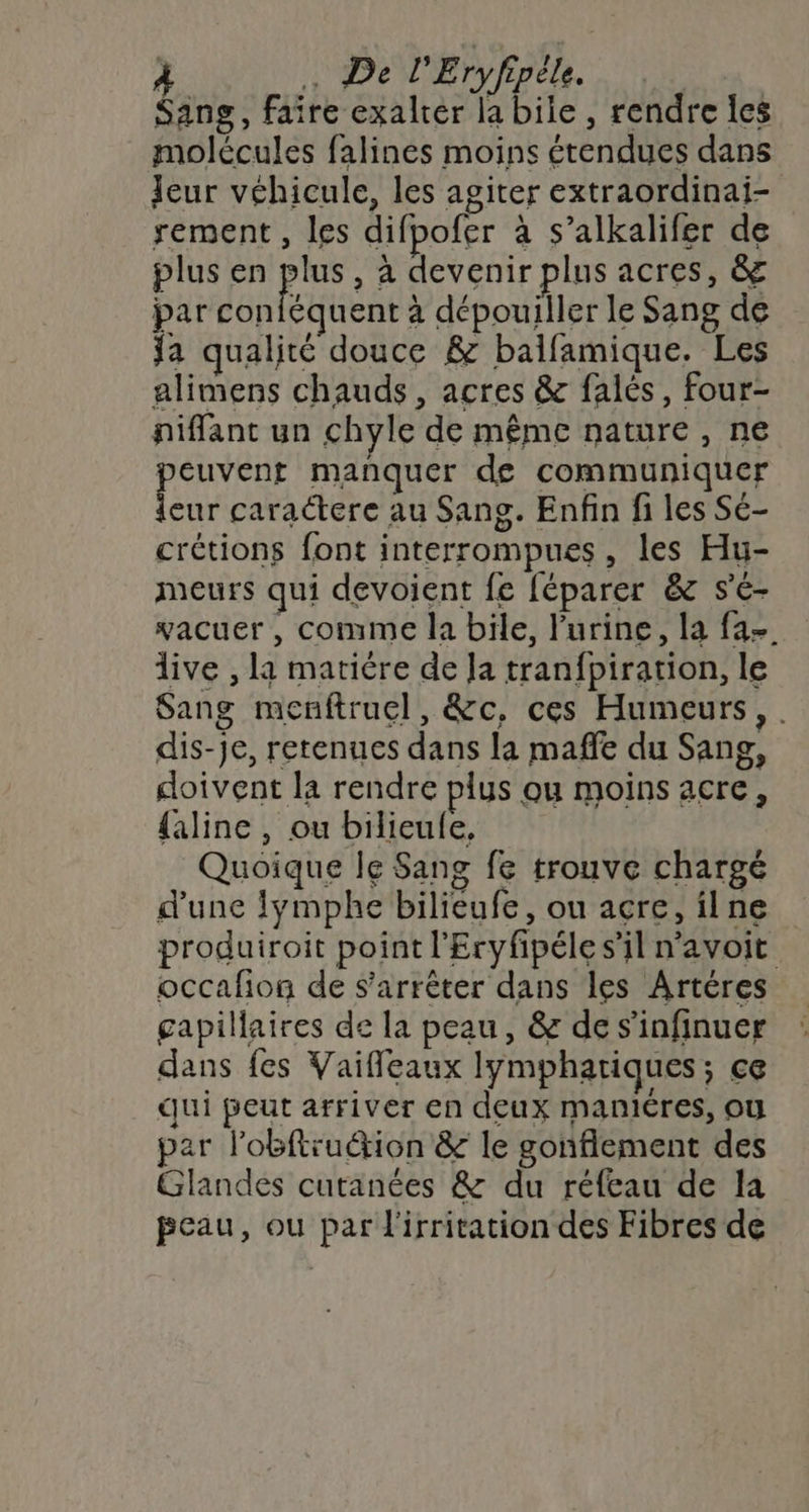 | . De l'Eryfipéle Sang, faire exalter la biie , rendre les molécules falines moins étendues dans Jeur véhicule, les agiter extraordinai- sement, les difpofer à s’alkalifer de plus en kr , à devenir plus acres, &amp; par contéquent à dépouiller le Sang de Ja qualité douce &amp; balfamique. Les alimens chauds, acres &amp; falés, four- piffant un chyle de même nature , ne ae manquer de communiquer eur caractere au Sang. Enfin fi les Sé- crétions font interrompues, les Hu- meurs qui devoient fe féparer &amp; s'é- vacuer , comme la bile, l'urine, la fa-. live , la matière de Ja tranfpiration, le Sang menftrucl, &amp;c, ces Humeurs, . dis-je, retenues dans la maffe du Sang, doivent la rendre plus ou moins acre, {aline , ou bilieule, Quoique le Sang fe trouve chargé d'une !ÿmphe bilieufe, ou acre, ilne produiroit point l'Eryfpéle s’il navoit occafion de s'arrêter dans les Artéres gapillaires de la peau, &amp; de s'infinuer dans fes Vaifleaux lymphatiques; ce qui peut arriver en deux maniéres, où par lobftru&amp;ion &amp; le gonflement des Glandes cutanées &amp; du réfeau de la peau, ou par l'irritation des Fibres de