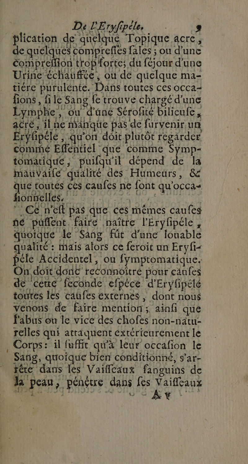 Onmeda “1 Ce n'eft pas que ces mêmes caufes ñé pufñent. faire naître l'Éryfipéle, quoique le ‘Sang fût d’une louable qualité : mais alors ce feroit un Eryfi péle Accidentel, ou fymptomatique. On doît donc reconnoître pour caufes FLAC IU XX } la ut be SE Li de cete feconde efpéce d'Eryfpété toutes les caufes externes, dont nous venons de faire mention; ainfi que Pabus on le vice des chofes non-natu- relles qui attaquent éxtérieurement le Corps: il fuffit qu'à leur occafion le Sañg, quoique bien conditionné, s’ar- fére dans lès Vaiflcaux fanguins de Ja peau, pénétre dans fes L aifleaux