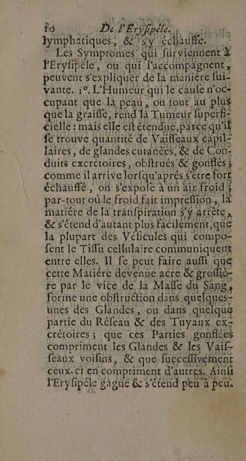 Ron à De l'Éryfipéle. jat4bAité tymphatiques, &amp;'sy chauffe. - Les Symptomes’ qui furviénnent # l'Erylibéle, où qui l'accompagnent, peuvent s'expliquer dé la maniere {ui- vante. 1°, L'Humecur qui le caufe woc- cupant quela peau , ou tour au plus que la graiffé, rend la Tumeur fu perf- cielle : mais elle cit étendue, parce qu'il fe trouve quantité de Vaifleaux capil- jaires , de glandes cutanées, &amp; de Con: duits excrétoires, obftrués'&amp; gonflés; comme ilarrive lorfqu’après S’étre fort échaufé, on S'expole à un air froids par-tout oùle froid fait imprefion., Es imatiére de [à tranfpiration $ÿ-artète, &amp; s'étend d'autant plus facilement,que Ja plupart des Véficules qui compo- {ent le Tifu cellulaire communiquent entre elles. 11 fe peut faire aufli que cette Matiére devenue acre &amp; groflié- re par le vice de la Mañe du Sang, forme une obfiruétion dans quelques- unes des Glandes, ou dans quelque partie du Réfeau &amp; des Tuyaux ex- crétoires ; que ces Parties, gonfiées compriment les Glandes &amp; les Vaif- feaux voifins, &amp; que fucceflivément ceux-ci en compriment d'autres. Ain(i lEryhpéle gagne &amp; s'étend ptu à peu,