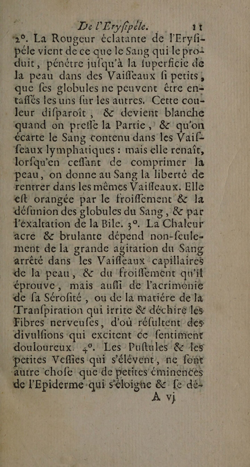4 Del'Erÿfplles at 9. La Rougeur éclatante de l'Eryfi- péle vient de ce que le Sang qui le proi duit, pénétre juiqu’a la fuperficic de la peau dans des Vaiffeaux fi petits, que fes globules ne peuvent être en- taflés les uns fur les autres. Cette cou- leur difparoît, & devient blanche quand on prefle la Partie , & qu'on écarte le Sang contenu dans les Vaif- feaux lymphatiques : mais elle renaît, lorfqu'en ceffant de comprimer la peau, on donne au Sang la liberté de rentrer dans les mêmes Vaifeaux. Elle €ft orangée par le froiflement & la défunion des globules du Sang, & par Féxalration de la Bile. 3°. La Chaleur acré & brulante dépend non-fcule- ment de la grande agitation du Sang arrêté dans les Vaifleaux capillaires de la peau, & du froifflement qu'il éprouve, mais aufli de l’acrimonie de fa Sérofité, ou de la matiére dela Tranfpiration qui irrite & déchiré les Fibres nerveufes, d'où réfultent des divulfions ‘qui excitent éc fentimienr douloureux. 4°. Les Puflules & {es petites Veflies qui s'élévent, ne for ‘autre chofe que de petites éminences de l'Epiderme qui Séloighe & fe dé: À vj