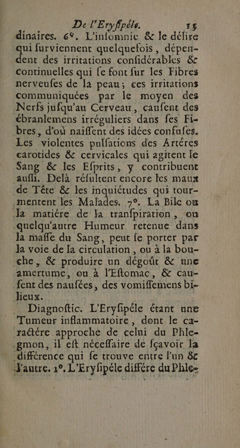 dinaires. 6°. L'infomnie &amp; le délire Nu furviennent quelquefois, dépen- ent des irritations confidérables &amp; continuelles qui fe font fur les Fibres nerveufes de la peau; ces irritations communiquées par le moyen des Nerfs jufqu'au Cerveau, caufent des cbranlemens irréguliers dans fes Fi- bres , d’où naïflent des idées confufes. Les violentes pulfations des Artères carotides &amp; cervicales qui agitent le Sang &amp; Iles Efprits, y contribuent aufli. Delà réfultent encore les maux de Tête &amp; les inquiétudes qui tour- mentent les Malades. &gt;°. La Bike ou Ja matiére de fa tranfpiration, ou quelqu'autre Humeur retenue dans Ja mafle du Sang, peut fe porter par Ja voie de [a circulation , ou à la bou- che, &amp; produire un dégoût &amp; une amertume, ou à l'Eftomac, &amp; cau- fent des naufées, des vomiffemens bi. Jieux. _ Diagnoftic. L’Eryfpéle étant une Tumeur inflammatoire, dont le ca- raétére approche de celui du Phle- -gmon, il eft néceffaire de fçavoir la différence qui fe trouve entre l’un &amp;c Jautre. 1°, L'Erylhpéle différe du Phle-