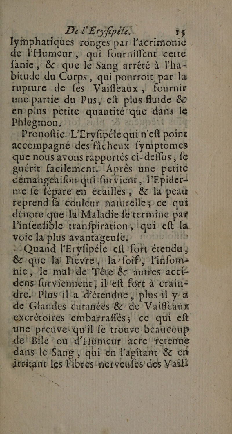 lymphatiques rongés par lacrimonie de l'Humeur, qui fournifflent certe fanie, &amp; que le Sang arrêté à l’ha- bitude du Corps, qui pourroit par la rupture de fes Vaifleaux, fournir une partie du Pus, eft plus fluide &amp; emplus petite quantité que dans le Phlegmon. LS en NBAtT CUT Pronoftic. L'Eryfipéle qui n’eft point accompagné des ficheux fymptomes que nous avons rapportés ci-deflus , fe guérit facilement. Après une petite démangeaifon qui furvient, l'Epider- me fe fcpare en écailles, &amp; la peau reprend'fa couleur naturelle; ce qui dénote que la Maladie fe termine pat l’infenfible tranfpiration,, qui eft la voie la’ plus avantageufes ‘°° 11? + Quand lEryfipéle elt fort étendu } &amp; que la Fiévrei,: la’ {oif, linfom- nie, le mal de Tête &amp;' autres acci- dens’ furviennent ; il'eft fort à crain- dre.i Plus‘il a d’écendue , plus il y &amp; de Glandes curanéés &amp;' de Vaiffeaux excrétoires embarraffés; ce qui eft une preuve! qu'il fe trouve beaucoup de/'Bilé ou -d'Hürmieur acte ‘rerenue dans lé Sang ; qhi en l'agitant &amp; en drmitant les Fibres merveules des Vaifi