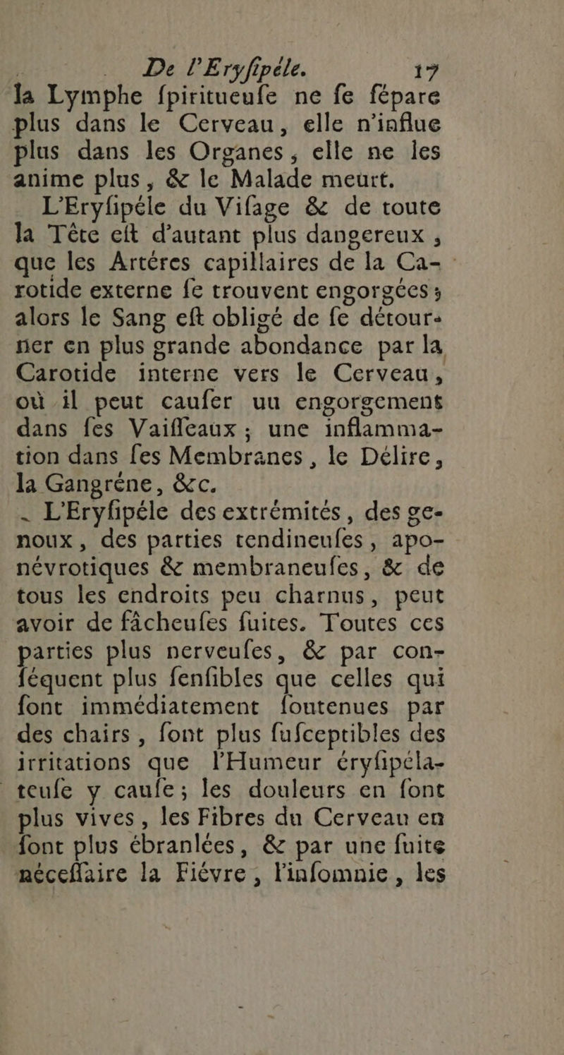 la Lymphe fpiritueufe ne fe fépare plus dans le Cerveau, elle n'influe plus dans les Organes, elle ne les anime plus, &amp; le Malade meurt. L’Eryfpéle du Vifage &amp; de toute la Tête eft d'autant plus dangereux , que les Artéres capillaires de la Ca- rotide externe fe trouvent engorgées ; alors le Sang eft obligé de fe détour: ner en plus grande abondance par la Carotide interne vers le Cerveau, où il peut caufer uu engorgement dans fes Vaifleaux ; une inflamma- tion dans fes Membranes , le Délire, la Gangréne, &amp;c. | L'Eryfhpéle des extrémités, des ge- noux, des parties tendineufes, apo- névrotiques &amp; membraneufes, &amp; de tous les endroits peu charnus, peut avoir de fâcheufes fuites. Toutes ces parties plus nerveufes, &amp; par con- féquent plus fenfibles que celles qui font immédiatement foutenues par des chairs , font plus fufceptibles des irritations que l’Humeur éryfipcla- teufe y caufe; les douleurs en font plus vives, les Fibres du Cerveau en font plus ébranlées, &amp; par une fuite néceflaire la Fièvre , linfomnie, les