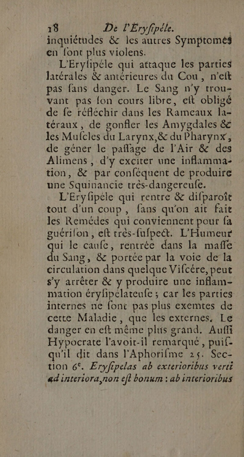 inquiétudes &amp; les autres Symptomes en {ont plus violens. L'Erylipéle qui attaque les parties latérales &amp; antérieures du Cou, n’eft pas fans danger. Le Sang n'y trou- Vant pas fon cours libre, eft obligé de fe réfléchir dans les Rameaux la- téraux, de gonfler les Amygdales &amp; les Mufcles du Larynx,&amp; du Pharynx, de géner le pañlage de l'Air &amp; des Alimens , d'y exciter une inflamma- tion, &amp; par conféquent de produire une Squinancie très-dangereufe. L'Eryfpéle qui rentre &amp; difparoît tout d’un coup, fans qu'on ait fait les Remédes qui conviennent pour fa guérilon , eft trés-fufpet. L’Humeur qui le caufc, rentrée dans la mafle du Sang, &amp; portée par la voie dela circulation dans quelque Vifcére, peut s'y arrêter &amp; y produire unc inflam- mation érylipelateufe ; car les parties internes ne font pas plus exemtes de cette Maladie, que les externes. Le danger en eft même plus grand. Auf Hypocrate lavoit-il remarqué, puif- qu'il dit dans l'Aphorifme 25. Sec- tion 6°. Eryfipelas ab exterioribus verté adinteriora,non efl bonum : ab interioribus