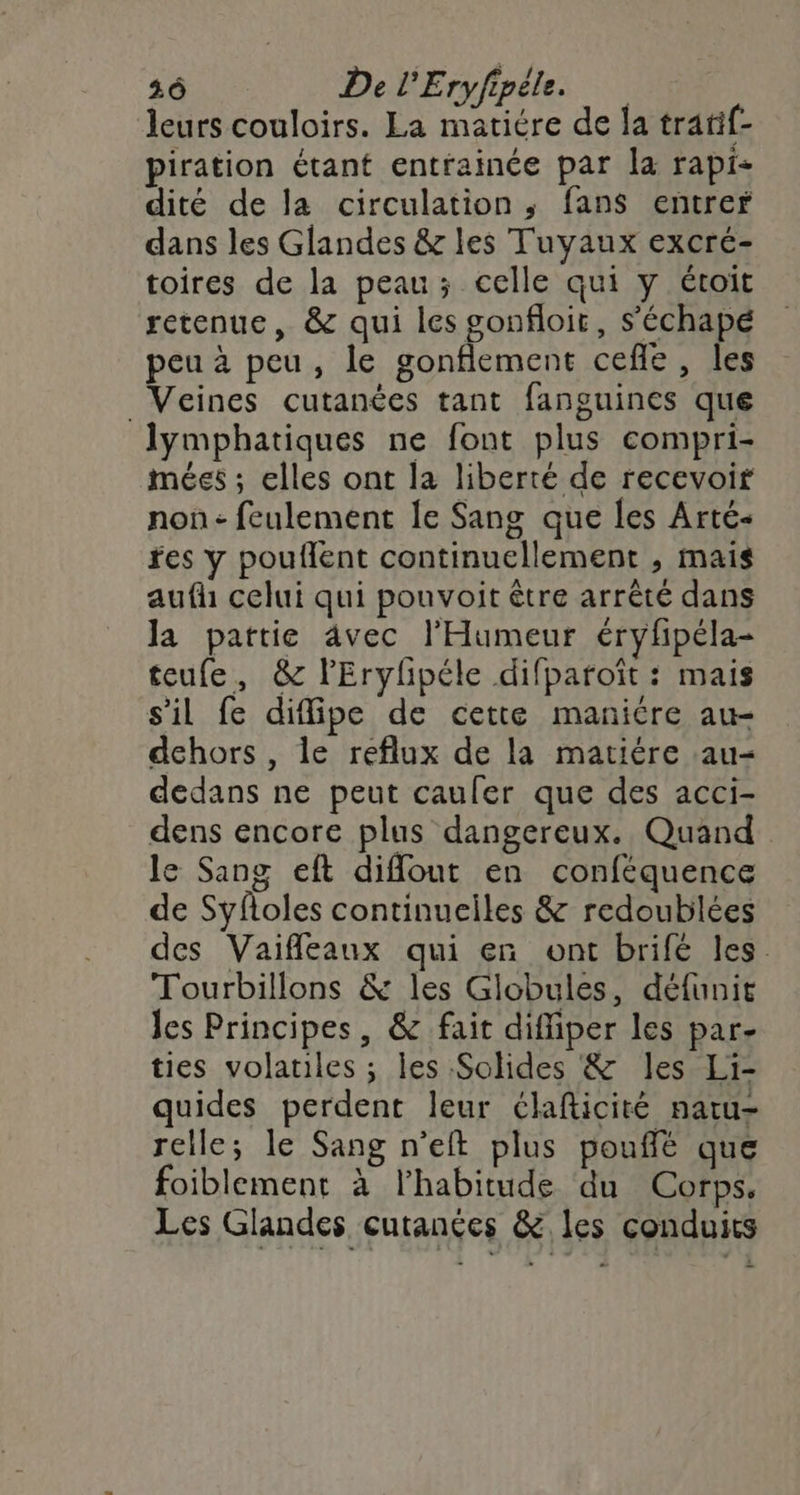 leurs couloirs. La matiére de la tratif- piration étant entrainée par la rapi- dité de la circulation, fans entrer dans les Glandes &amp; les Tuyaux excré- toires de la peau ; celle qui y étoit retenue, &amp; qui les gonfloit, s'échapé peu à peu, le gonflement cefle, les _Veines cutanées tant fanguines que lymphatiques ne font plus compri- mées ; elles ont la liberté de recevoir non - feulement le Sang que les Arté- res y pouflent continuellement , mais aufh celui qui pouvoit être arrêté dans Ja pattie 4vec l'Humeur éryfipéla- teufe, &amp; l'Erylipéle difparoît : mais s’il fe diflipe de cette manicre au- dehors, le reflux de la matiére :au- dedans ne peut caufer que des acci- dens encore plus dangereux. Quand le Sang eft difout en conféquence de Syfloles continuciles &amp; redoublées des Vaifleaux qui en ont brifé les. Tourbillons &amp; les Globules, défunit les Principes, &amp; fait diffiper les par- ties volatiles ; les Solides &amp; les Li- quides perdent leur élafticité natu- relle; le Sang n’eft plus pouffé que foiblement à l’habitude du Corps. Les Glandes cutanées &amp; les conduits