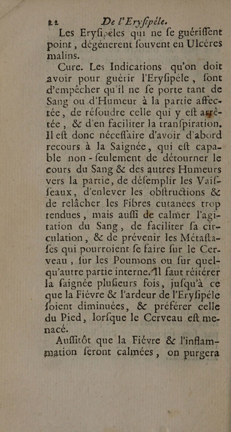 Les Eryfséles qui ne fe guérifflent point , dégénerent fouvent en Ulcéres malins. | Cure. Les Indications qu’on doit avoir pour guérir l'Eryhpéle, font d'empêcher qu'il ne fe porte tant de Sang ou d'Humeur à la partie aftec- tée, de réfoudre celle qui y eft amgé- tée, &amp; d'en faciliter la tranfpiration, Jieft donc néceflaire d’avoir d’abord recours à la Saignée, qui eft capa- ble non -feulement de détourner le cours du Sang &amp; des autres Humeurs vers la partie, de défemplir les Vaif- feaux, d'enlever les obftruétions &amp; de relâcher les Fibres cutanées trop tendues , mais aufli de calmer l'agi- tation du Sang, de faciliter fa cir- culation, &amp; de prévenir les Métafta- fes qui pourroient fe faire fur le Cer- veau , {ur les Poumons ou fur quel- qu'autre partie interneÎl faut réitérer la faignée plufeurs fois, jufqu'à ce que la Fiévre &amp; l’ardeur de l’Eryfipéle foient diminuées, &amp; préférer celle du Picd, lorfque le Cerveau eft me- nacc. | Auflitôt que la Fiévre &amp; l'inflam- mation feront calmes, on purgera