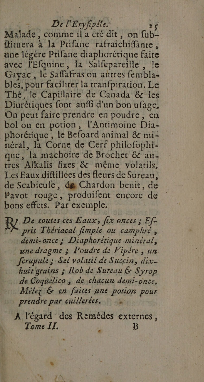 4 De l'Eryfipéle. $ 2 $ Malade , comme il a cté dit, on fub- Îticuera à la Ptifane rafraichiMante ; üne légére Prifane diaphorétique faite avec l'Efquine, la Salfepareille , le Gayac, le Saffafras ou autres fembla- bles, pour faciliter la tranfpiration. Le Thé, le Capillaire de Canada &amp; les Diurétiques font aufli d’un bon ufage, On peut faire prendre en poudre, en bol ou en potion, l’Antimoine Dia- _phorétique , le Befoard animal &amp; mi- néral, la Corne de Cerf philofophi- que, la machoïre de Brochet &amp; au- tres Alkalis fixes &amp; même volatils, Les Eaux diftillces des fleurs de Sureau, de Scabieufe, de Chardon benit, de Pavot rouge, produifent encore de bons effets. Par exemple. De toutes ces Eaux, fix onces ; Ef- TA prit Thériacal fimple ou camphré , demi-once ; Diaphorètique minéral, une dragme j Poudre de Vipère , un fcrupule ;: Sel volatil de Succin, dix- huir grains ; Rob de Sureau &amp; Syrop de Coqüelico, dechacun demi-once, Mélez 6 en faites une potion pour prendre par cuillerées. à À l'égard des Remédes externes, Tome IT. B