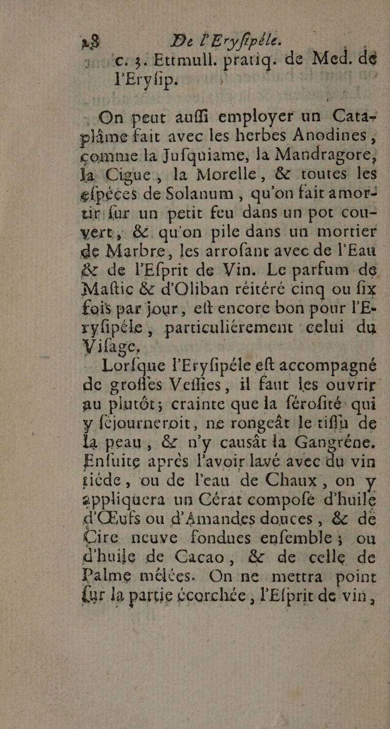 1e: 32 Ettmull. pratiq. de Med. dé l'Erylp. ; | : On peut auffi employer un Cata- plâme fait avec les herbes Anodines, comme la Jufquiame, la Mandragore, la Cigue, la Morelle, &amp; routes les gfpéces de Solanum , qu'on fait amor: tir fur un petit feu dans un pot cou- vert, &amp; qu'on pile dans un mortier de Marbre, les arrofant avec de l'Eau &amp; de l’'Efprit de Vin. Le parfum de Maftic &amp; d’Oliban réitéré cinq ou fix fois par jour, eft encorc bon pour l’E- ryfipéle, particuliérement celui du Vifage, Lorfque l'Eryfipéle eft accompagné de grofies Veflics, il faut les ouvrir au plutôt; crainte que la férofité: qui y féjourneroit, ne rongeât le tiflu de la peau, &amp; n’y causat la Gangréne, Enluite apres l'avoir lavé avec du vin ticde, ou de l'eau de Chaux , on y appliquera un Cérat compofé d'huile d'Œufs ou d’Amandes douces, &amp; de Cire ncuve fondues enfemble ; ou d'huile de Cacao, &amp; de celle de Palme mélces. On ne mettra point {ur la partie écorchée, l'Efprit de vin,