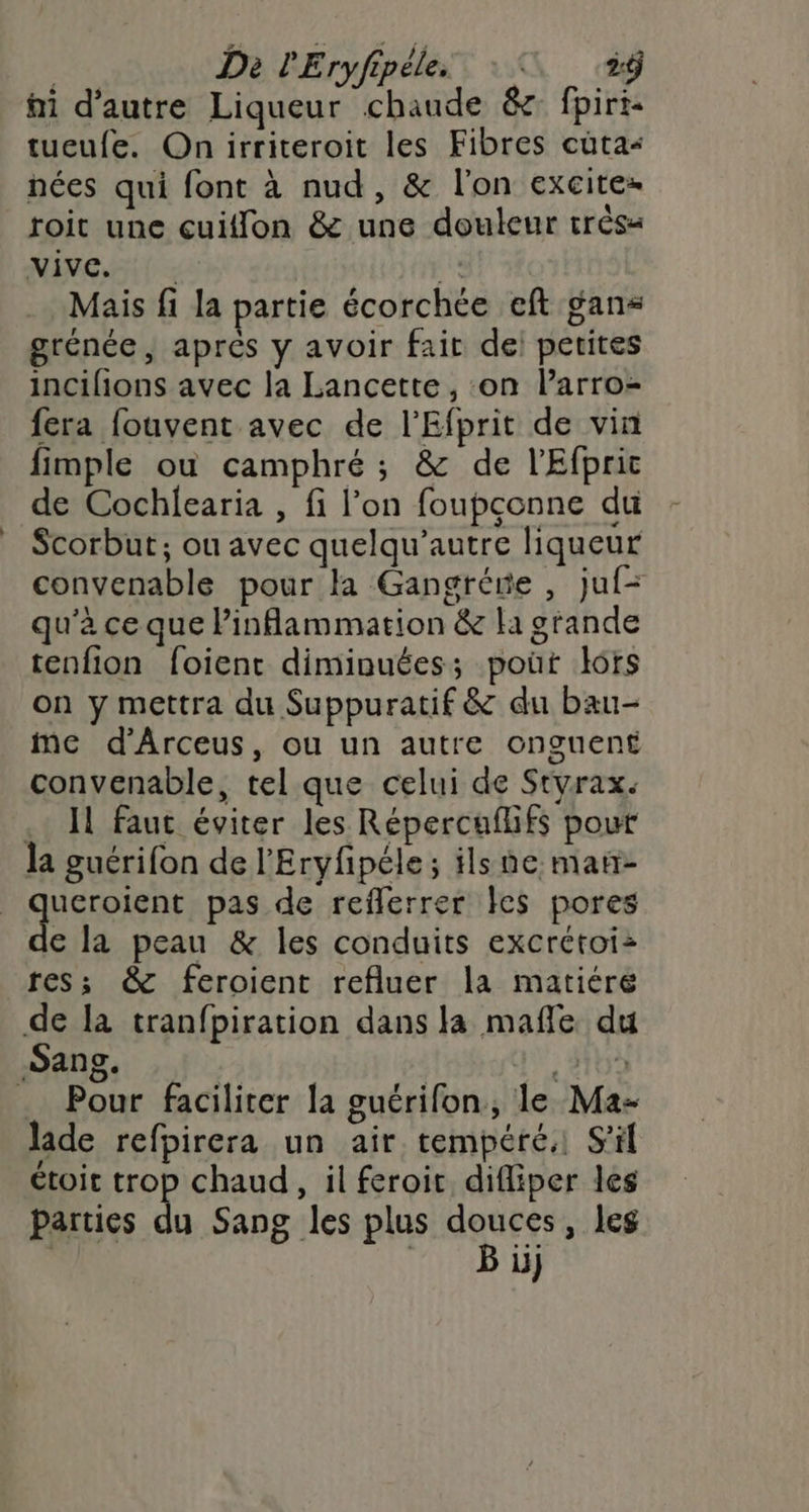 | Da lEryfipéle. 4 fi d'autre Liqueur chaude &amp; fpirt- tueufe. Onirriteroit les Fibres cüta- nées qui font à nud, &amp; l'on excitez roit une cuiflon &amp; une douleur trèsa NINC Ai! à LL Mais fi la partie écorchce eft gans grénée, apres y avoir fait de: petites incifions avec la Lancette, on l’arro- fera fouvent avec de l'Efprit de vin fimple ou camphré ; &amp; de l'Efprit de Cochlearia , fi l’on foupçonne du Scorbut; ou avec quelqu’autre liqueur convenable pour la Gangrére , juf- qu’à ce que linflammation &amp; li grande tenfion foient diminuées; poût lors on y mettra du Suppuratif &amp; du bau- me d’Arceus, ou un autre onguent convenable, tel que celui de Styrax. .. I faut éviter les Répercaflifs pour la guérifon de l’Eryfpéle; ils ne mañ- qUEReIen pas de reflerrer les pores € la peau &amp; les conduits excrétoi: res; &amp; feroient refluer la matiére de la tranfpiration dans la mafñle du Sang. | «2109 .. Pour faciliter la guérifon, le Ma- lade refpirera un air tempéré. S'il étoic trop chaud, il feroit. difliper les Parties du Sang les plus douces, leg | Bu