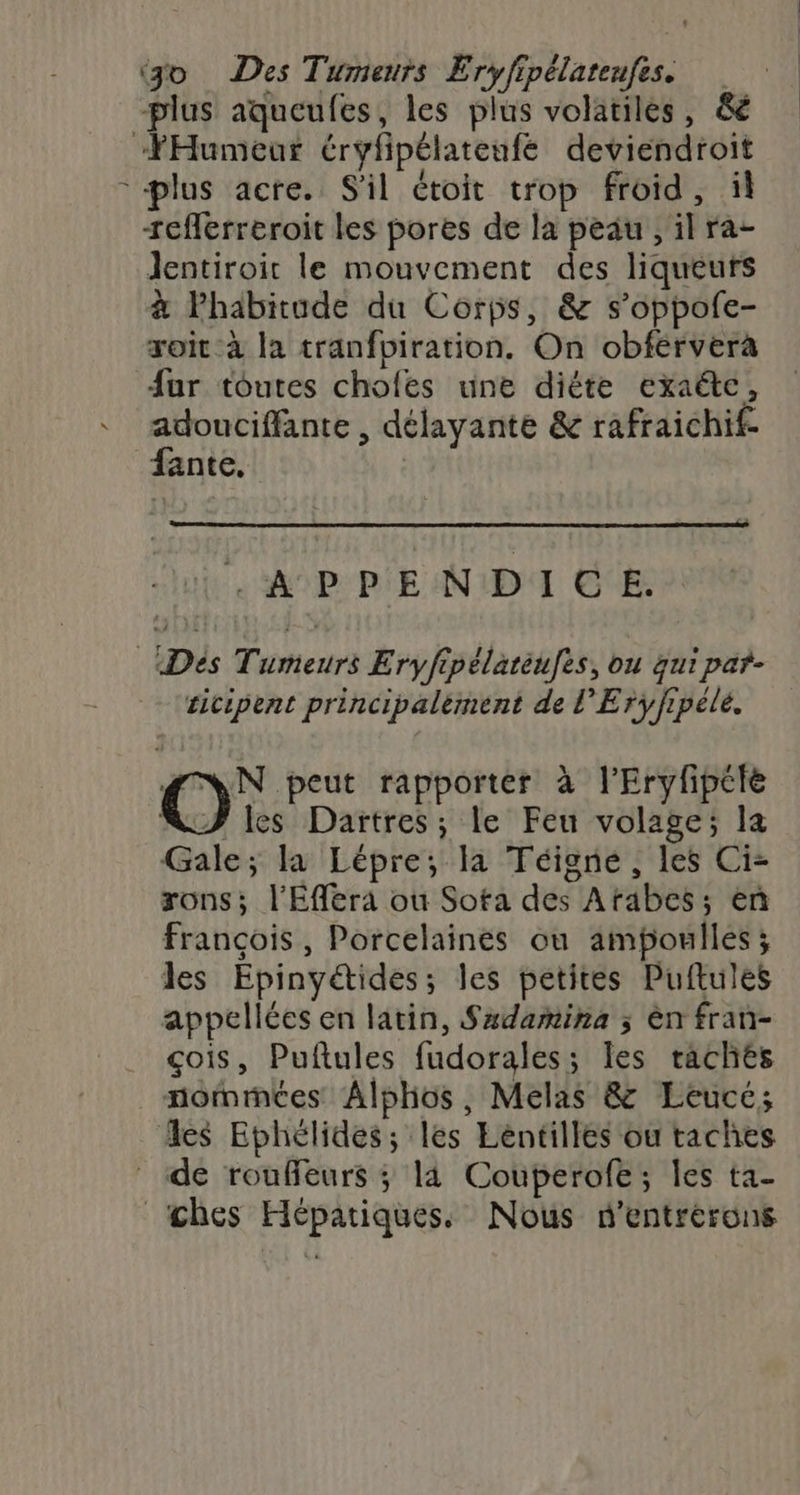 ‘jo Des Tumeurs Eryfipélatenfes. plus aqueufes, les plus volatiles, &amp;é “Humeur éryfipélatenfé deviendroit plus acre. S'il étoit trop froid, îl +eflerreroit les pores de la peau , il ra- Jentiroit le mouvement des liqueurs à lPhabitude du Corps, &amp; s’oppolfe- xoit à la tranfbiration. On obférvera fur toutes chofes une diéte exaëte, adouciffante , délayante &amp; rafraichif- fante, | AO P-RIE NID GE ticipent principalèment de l’Erÿfrpéle. pr rapporter à l'Eryfipéte NF les Dartres; le Feu volage; la Gale; la Lépre; la Téigne , les Ci- rons; l'Efféra ou Sota des Atabes; en françois, Porcelaines ou ampoules ; les Epinyétides; les petites Puftules appellées en latin, Sxdamina ; èn fran- çois, Puftules fudorales; les raches nommées Alphos, Melas &amp; Leucé; es Ephélides; les Lentilles ou taches _ de rouffeurs ; 14 Couperofe; les ta- _ches Hépatiques. Nous d'entrérons