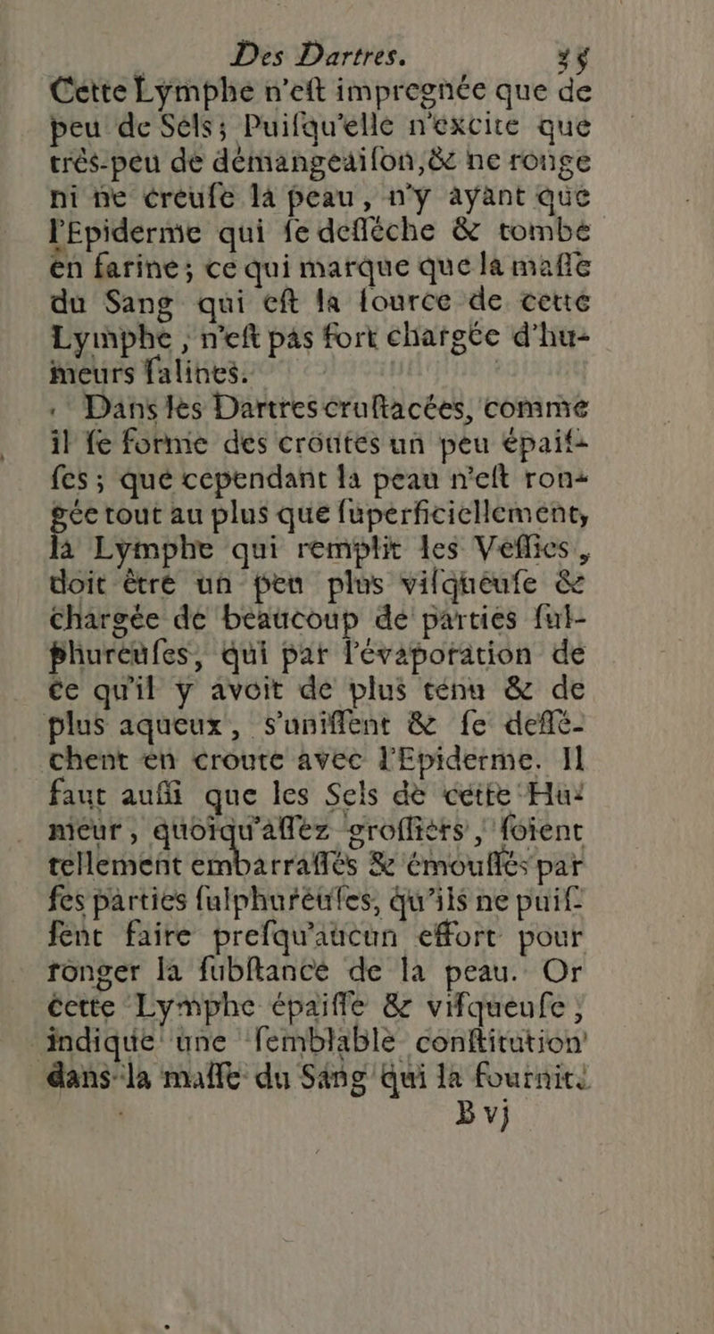 Cette Lymphe n'eft impregnée que de peu de Séls; Puifqu'elle n'excite que trés-peu dé démangeaifon,&amp; ne ronge ni ne créufe là peau, n'ÿ ayant que l'Epiderme qui fe defléche &amp; tombe en farine; ce qui marque que la mafle du Sang qui cft la fource de cette Lymnpbhe , n'eft pas fort charste d’hu- meurs falines. | . Danses Dartrescrultacées, comme il fe forme des crôtités un peu épaif: fes ; qué cependant la peau n'eft ron gcc tout au plus que fuperficiellement, à Lymphe qui remplit les Veflies, doit êtré un pen plus vilqueufe &amp; Chargée de beaucoup dé parties ful- bhureufes, qui par l’évaporation de ce qu'il y avoit de plus ténu &amp; de plus aqueux, Suniffent &amp; fe deflé- chent én croute avec l'Epiderme. Il faut auf que les Sels de cétte Hu: mieur, quorqu'afléz ogroflièts | foient teHement tbaira és &amp; émouflés par fes parties fulphuréules, qu’ils ne puif fent faire prefqu'aucun effort pour ronger la fubftancé de la peau. Or éette Lymphe épaiffe &amp; vifqueufe ; ‘indique une femblable conftitution dansla mañlt du Sang Qui la fournite B v}