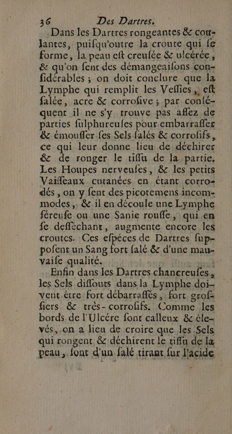 Dans les Dartres rongeantes &amp; cou lantes, puifqu'outre la croute qui fe forme, la peau eft creufée &amp; ulcérée, &amp; qu'on fenr des démangeaifons con- fidérables ; on doit conclure que la Lymphe qui remplit les Veffies,, eft falée, acre &amp; corrofive ; par confc- quent il ne s'y trouve pas aflez de parties fulphureufes pour.embarraflec &amp; émoufler.fes Sels falés &amp; corrolifs, ce qui leur donne lieu de déchirec &amp; de ronger le tifflu de la partie, Les Houpes nerveufes, &amp; les petits _ Vaifeaux cutanées en étant corro- dés , on y fent des picotemens incom- modes,. &amp; 1l en découle une Lymphe féreufe ou une Sanie rouffle, qui.en {e defféchant, augmente encore les croutcs. Ces efpéces de Dartres fup- pofent un Sang fort {alé &amp; d’une mau- vaife qualité. cb BH Enfin dans les Dartres chancreufes,, les Sels diflouts dans la Lymphe doi- vent être fort débarraffés , fort. grof= fiers &amp;z très- corrolifss Comme les bords de l'Ulcére font calleux &amp; éle- vés,-on a lieu de croire que les Sels qui rongent. &amp; déchirent le tiffu de læ peau. font d'un falé tirant fur l'acide