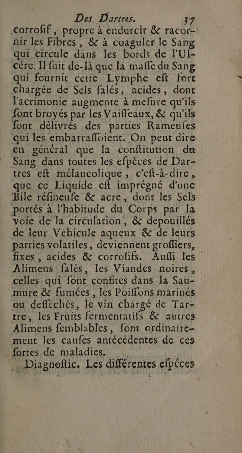 corrofif, propre à endurcir &amp; racor- nir les Fibres, &amp; à coaguler le Sang qui circule dans les bords de 'UI- cére. Il fuit de-là que la maffe du Sang qui fournit cette Lymphe eft fort chargée de Sels falés, acides, dont l'acrimonie augmente à mefure qu'ils font broyés par les Vaificaux, &amp; qu'ils font délivrés des parties Rameufes qui les embarrafloient. On peut dire. en général que la conftitution du Sang dans toutes les efpéces de Dar- tres eft mélancolique, c’eft-à-dire, que ce Liquide eft imprégné d’une Bile réfineufe &amp; acre, dont les Sels portés à l'habitude du Corps par la voie de la circulation, &amp; dépouillés de leur Véhicule aqueux &amp; de leurs parties volatiles, deviennent grofliers, fixes , acides &amp; corrofifs. Aufli les Alimens falés, les Viandes noires, celles, qui font confites dans Ja Sau- ‘mure &amp; fumées, les Poiffons marinés ou defléchés, le vin chäirgé de Tar- tre, les Fruits fermentatifs &amp; autres Alimens femblables, font ordinaire- ment les caufes antécédentes de ces fortes de maladies. : Diagnoftic. Les différentes efpéces