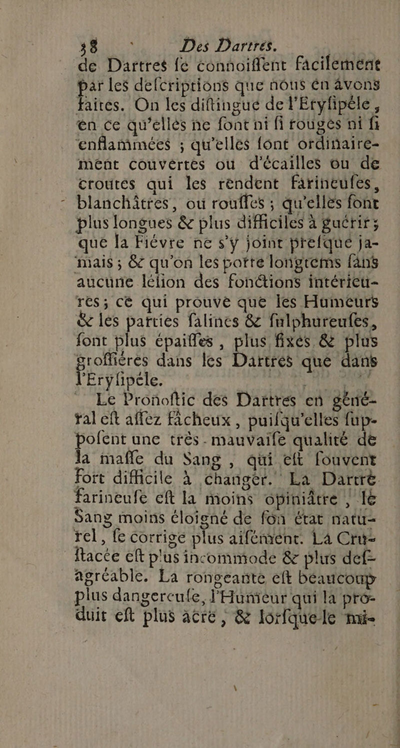 LE RFTECE Des Dartres. | de Dartres fe connoiffent facilement 2e les defcriptions que nôus én âvons faités. On les diftinguc de l'Eryfipéle, en ce qu’ellés ne font ni fi rougés ni fi enflammées ; qu’elles font ordinaire- Meént Ccouvértés où d'écailles ou de croutes qui les rendent farineufes, - blanchätres, où rouffes ; qu’elles font plus longues &amp; plus difficiles à guérir; que la Fiévre ne s’y joint brefqué ja- mais ; &amp; qu'on les porte longrems fans aucune lélion des fon@ions intérieu- res; cé qui prouvée que les Humeurs &amp; les parties falines &amp; falphureufes, font plus épaifles , plus fixés &amp; plus groffiéres dans les Dartres que dans l'Erylpéle. | Mir Le Pronoftic des Dartres en gèné- ral eft affez ficheux , puifqu'elles fup- bofent une très. mauvaife qualité de la mafle du Sang , qui eft fouvent fort difficile à Changer. La Dartré farineufe cft la moins obiniâtre , IE Sang moins éloigné de fon état natu- rel, fe corrige plus aifémént. La Cru- ftacte eft plus incommode &amp; plus def- agréable, La rongeante eft béaucoup plus dangercufe, l'Hunieur qui la pro- duit eft plus acré , &amp; lorfquele mi-
