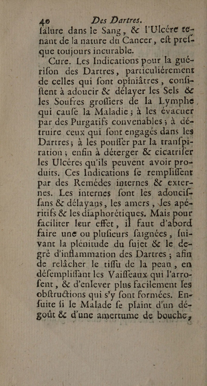 falure dans ie Sang, &amp; l'Ulcére te- hant de la nature dû Cancer, eft pref- que toujours incurabie. Cure. Les Indications pour la gué- tifon des Dartres, particuliérement de celles qui font opiniâtres, conft-. flent à adoucir &amp; délayer les Sels &amp; les Soufres grofliers de la Lymphe, qui caufe la Maladie ; à les évacuer par des Purgatifs convenables; à dé- truire ceux qui font engagés dans les Dartres; à les pouffer par la tranfpi- ration ; enfin à déterger &amp; cicatriler les Ulcéres qu’ils peuvent avoir pro duits. Ces Indications {e rempliffent par des Remcdes insernes &amp; exter- nes. Les internes font les adoucif- fans &amp; délayans, les amers , Jes apé- ritifs &amp; les diaphorétiques. Mais pour faciliter leur effet, il faut d'abord faire une ou plufieurs faignées , fui- vant la plénitude du fujet &amp; le de-. gré d'inflammation des Dartres ; afin de relâcher le tiflu de la peau, en défemplifant les Vaifleaux qui Parro- fent, &amp; d’enlever plus facilement les obftruétions qui s’y font formées. En- fuite fi le Malade fe plaint d'un dé- goût &amp; d’une amertume de bouche,