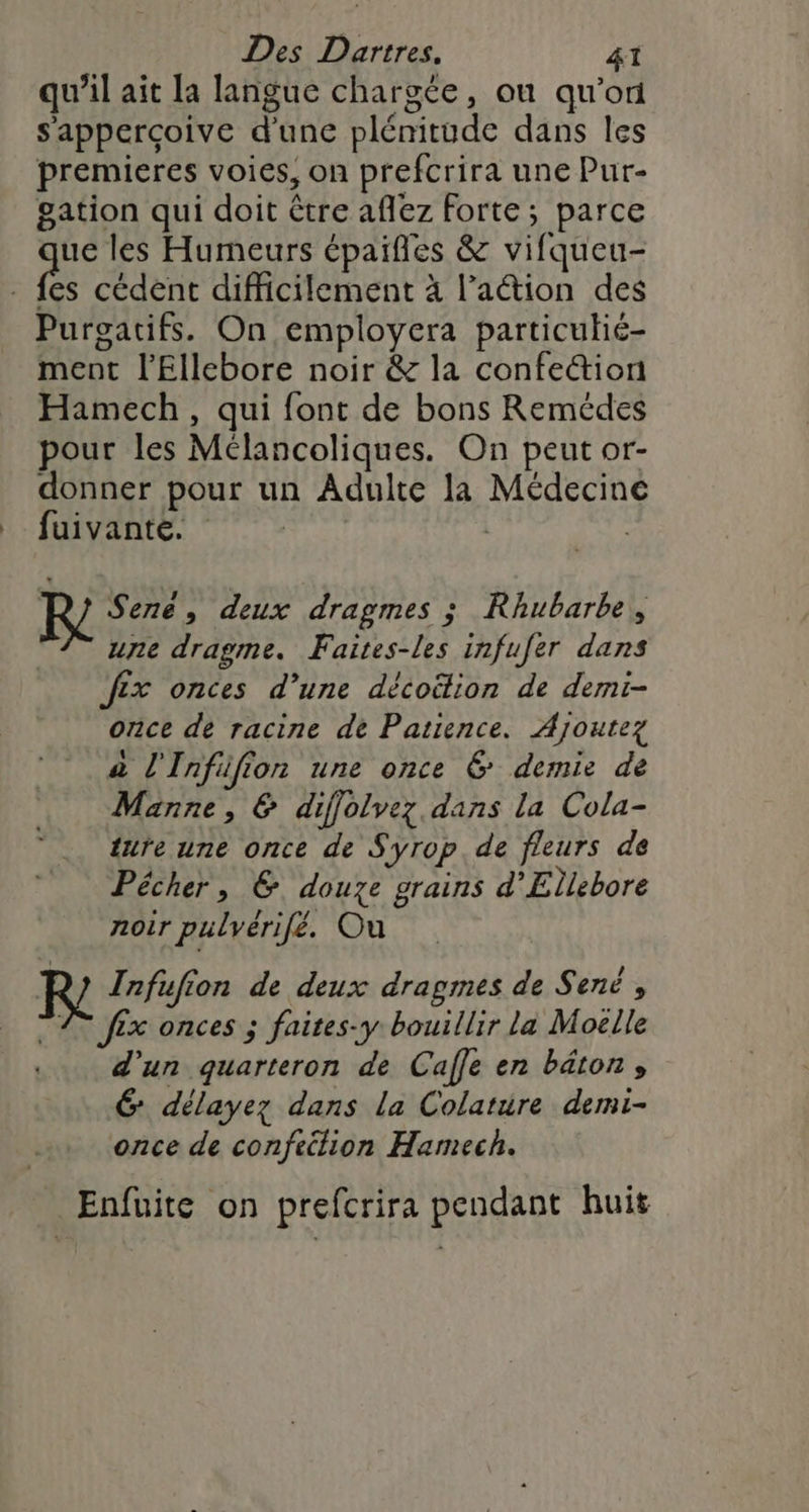 qu’il ait la langue chargée, ou qu’on s'apperçoive d'une plénitude dans les premieres voies, on prefcrira une Pur- gation qui doit être aflez Forte; parce ue les Humeurs épaifles &amp; vifqueu- fe cédent difficilement à l’aétion des Purgatifs. On employera particulié- ment l’Ellebore noir &amp; la confection Hamech, qui font de bons Remédes pour les Mélancoliques. On peut or- donner pour un Adulte la Médecine _ fuivante. | | | R} Serné, deux dragmes ; Rhubarbe, une dragme. Faites-les infufer dans fix onces d’une décoëlion de demi- once de racine de Patience. Ajoutez a l'Infifion une once 6 demie de Manne, &amp; diffolvez dans la Cola- ture une once de Syrop. de fleurs de Pêécher, 6. douze grains d’Ellebore noir pulvérifé. Ou R' Infufion de deux dragmes de Sené , T2 fix onces ; faites-y bouillir la Moëlle .. d’un quarteron de Calle en bâton» É délayez dans la Colature demi- once de confection Hamech. Enfuite on prefcrira pendant huit