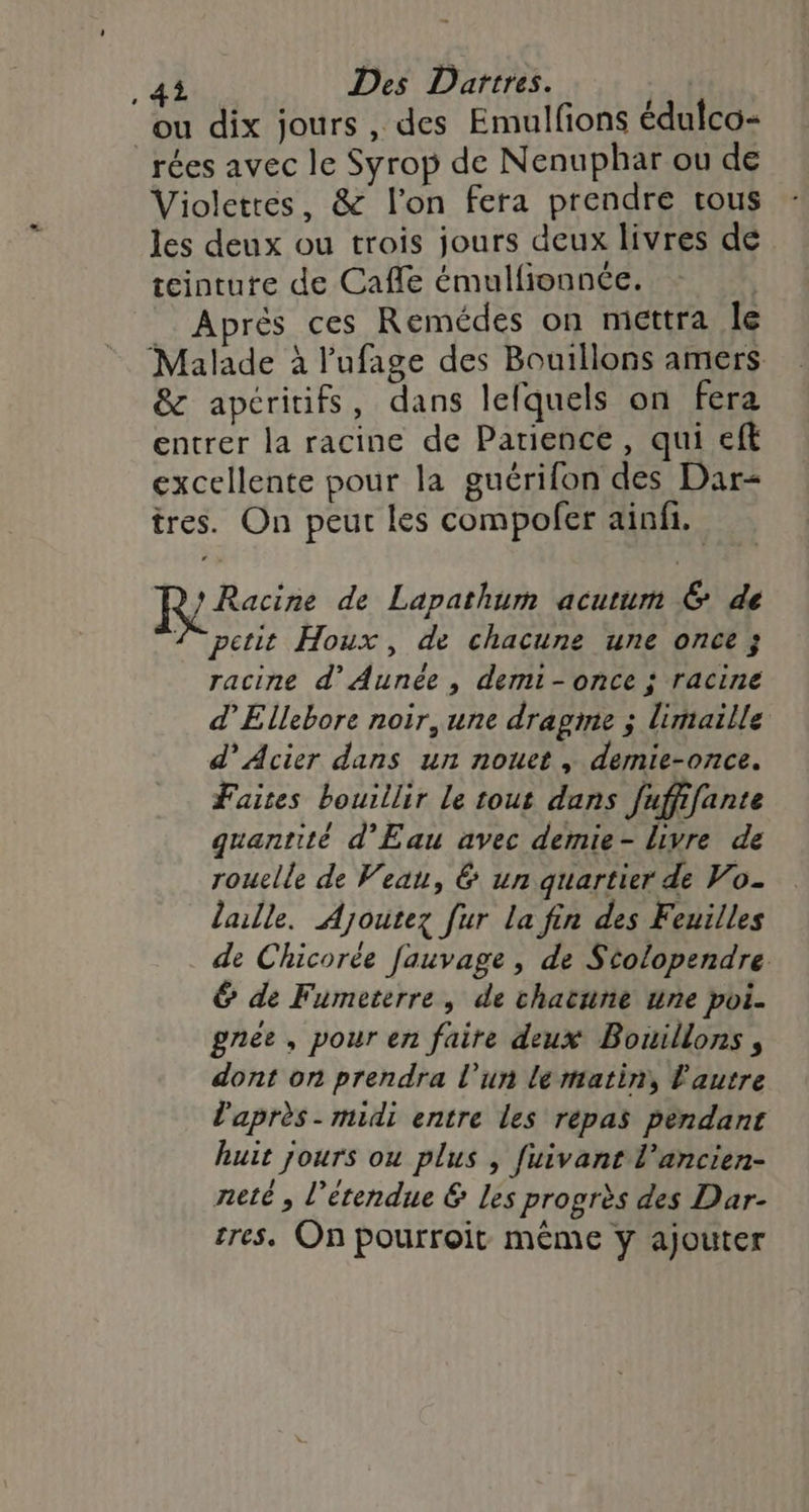 .4i Des Dartres. ou dix jours, des Emulfions édulco- _rées avec le Syrop de Nenuphar ou de Violetres, &amp; l’on fera prendre trous les deux ou trois jours deux livres de teinture de Cafle émulfionnée. Après ces Remédes on mettra le Malade à l'ufage des Bouillons amers &amp; apéritifs, dans lefquels on fera entrer la racine de Patience, qui eft excellente pour la guérifon des Dar- tres. On peut les compofer ainfi. Racine de Lapathum acutum &amp; de 2° petit Houx , de chacune une once ; racine d’Aunée , demi-once ; racine d’Ellebore noir, une dragme ; limaille d’ Acier dans un nouet , demie-once. Faites bouillir Le tout dans fuffifante quantité d'Eau avec demie- livre de rouelle de Veau, &amp; un quartier de Vo- lalle. Ajoutez fur la fin des Feuilles de Chicorée fauvage , de Stolopendre &amp; de Fumeterre, de chacune nne poi. gnee, pour en faire deux Bouillons , dont on prendra l’un lertatin, Pautre l'après - midi entre les répas pendant huit jours ou plus , fuivant l’ancien- neté , l'étendue &amp; Les progrès des Dar- tres, On pourroit même y ajouter
