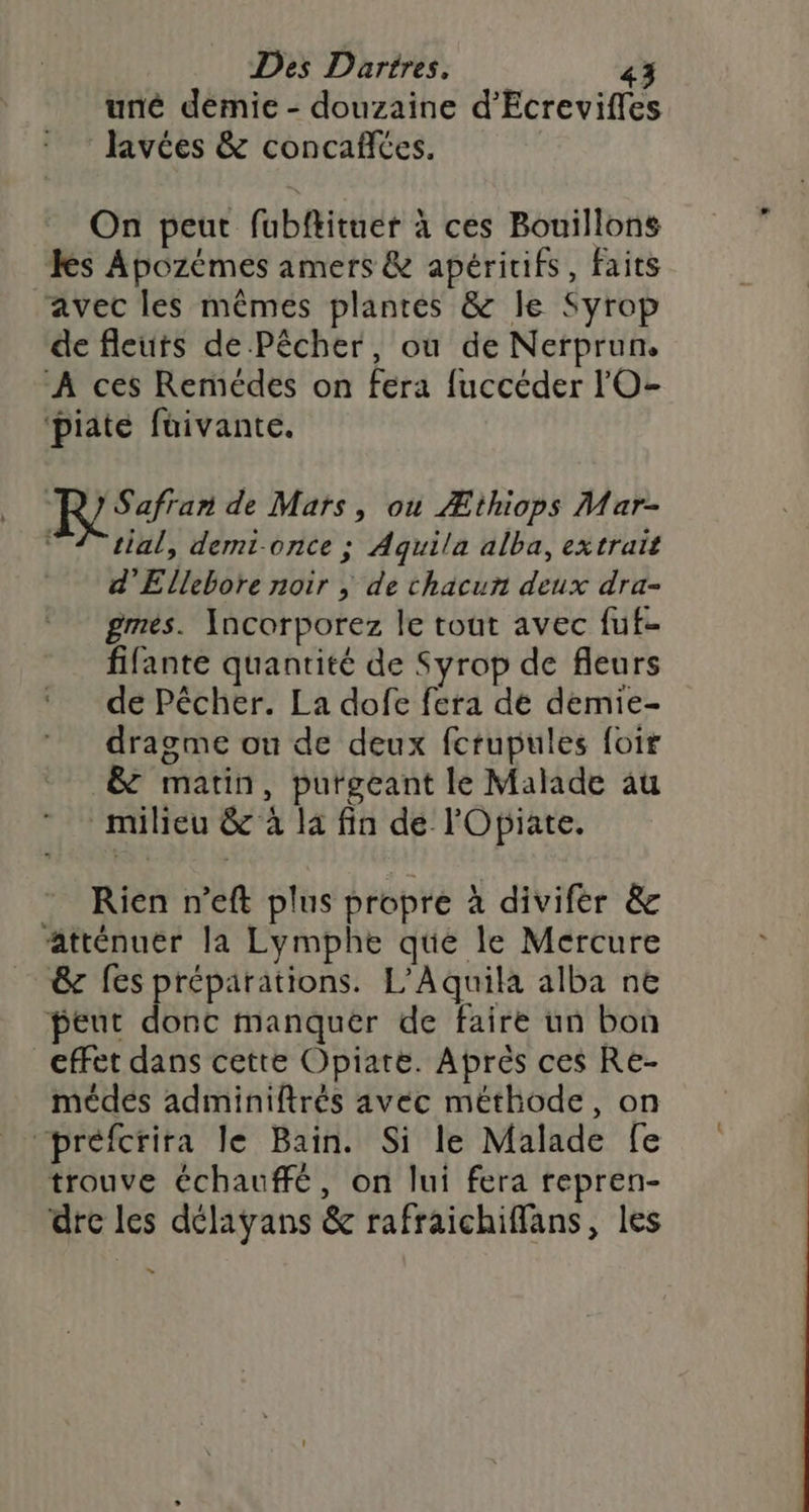 uné demie - douzaine d’Ecreviffes Javées &amp; concaffées. On peut fubftituer à ces Bouillons Les Apozémes amers &amp; apéririfs, faits avec les mêmes plantés &amp; le Syrop de fleuts de Pêcher, où de Nerprun, À ces Remédes on fera fuccéder lO- ‘piate füuivante. RSaer de Mars, ou Æthiops Mar- “4 tial, demt-once ; Aquila alba, extrait d’Ellebore noir | de chacun deux dra- gmes. Incorporez le tout avec fuf- fifante quantité de Syrop de fleurs de Pêcher. La dofe fera de demie- dragme ou de deux fctupules foir &amp; matin, purgeant le Malade au milieu &amp; à la fin de l'Opiate. ” Rien n’eft plus propre à divifer &amp; atténuer la Lymphe que le Mercure &amp; fes préparations. L'Aquila alba ne peut F DE manquer de faire un bon effet dans cette Opiate. Après ces Re- médés adminiftrés avec méthode, on “préfcrira le Bain. Si le Malade fe trouve échauffé, on lui fera repren- dre les délayans &amp; rafraichiffans, les Li