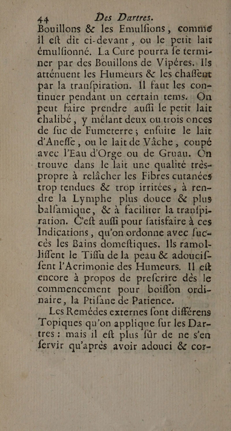 Bouillons &amp; les Emulfions, comnié il eft dit ci-devant , ou le petit lait émulfionné. La Cure pourra fe termi- ner par des Bouillons de Vipères.; Ils atténuent les Humeurs &amp; les chaffeut par la tranfpiration. Il faut les con- tinuer pendant un ceftain tems. On peut faire prendre aufli le petit lait chalibé, y mêlant deux outrois onces de fuc de Fumeterre; enfuite le lait d'Anefle , ou le lait de Vâche, coupé avec l'Eau d'Orge ou de Gruau. On trouve dans le lait unc qualité très- propre à relicher les Fibres cutanées trop tendues &amp; trop irritées, à ren- dre la Lymphe plus douce &amp; plus balfamique, &amp; à faciliter la tranfpi- ration. C’eft aufli pour fatisfaire à ces Indications, qu'on ordonne avec fuc- cés les Bains domeftiques. Ils ramol- liffent le Tiffu de la peau &amp; adoucif- fent l’Acrimonie des Humeurs. Il eft encore à propos de prefcrire des le commencement pour boiflon ordi- _naire, la Ptifane de Patience. Les Remédes externes font différens Topiques qu’on applique fur les Dar- tres : mais 1l eft plus für de ne s’en _fervir qu'après avoir adouci &amp; cor-