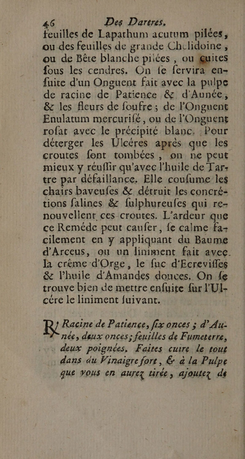 feuilles de Lapathum acutum pilées, ou des feuilles de grande Chclidoine, ou de Bête blanche piices , ou guites fous les cendres. On fe fervira en- fuite d'un Onguent fait avec la pulpe de racine de Patience &amp; d’Aunée, &amp; les fleurs de foufre; de l'Onguent Enulatum mercurife, ou de l'Onguent rofat avec le précipité blanc. : Pour déterger les Ulcéres après que les croutes font tombées , on ne peut mieux y réuflir qu'avec l'huile de Tar: tre par défaillance. Elle coufume les chairs baveufes &amp; détruit les concré- tions falines &amp; fulphureufes qui re- nouvellenr ces croutes. L’ardeur que ce Reméde peut caufer, fe calme fa- cilement en y appliquant du Baume d’Arceus, ou un liniment fait avec. la crème d'Orge, le fuc d'Ecrevifles &amp; l'huile d'Amandes douces, On {e trouve bien de mettre enfuite {ur FUI- cére le liniment fuivant. R } Racine de Patience, fix onces ; d’ Au: née, deux onces; feuilles de Fumeterre, + deux poignées, Faites cuire le tout . dans du Vinaigre fort, &amp; à la Pulpe que vous en aurez tirée, ajoutez de