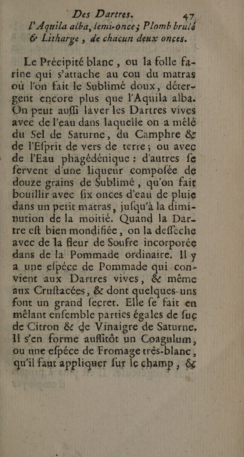 l’Aquila alba, iemi-once; Plomb brulé 6 Litharge , de chacun deux onces. Le Précipité blanc, ou la folle fa- rine qui s'attache au cou du matras où l'on fait le Sublimé doux, déter- gent encore plus que lAquila alba. On peut aufli laver les Dartres vives avec de l’eau dans laquelle on a mêlé du Sel de Saturne, du Camphre &amp; de l'Efprit de vers de terre; ou avec de l'Eau phagédénique : d’autres fe fervent d'une liqueur compofée de douze grains de Sublimé , qu’on fait bouillir avec fix onces d’eau de pluie dans un petit matras, jufqu’à la dimi- nution de la moitié. Quand la Dar. tre cft bien mondifiée, on la defféche avec de la fleur de Soufre incorporée dans de l2 Pommade ordinaire. Il y a une efpéce de Pommade qui con- vient aux Dartres vives, &amp; même aux Cruftacées, &amp; dont “A font un grand fecret. Elle fe fait en mêlant enfemble parties égales de fuç de Citron &amp; de Vinaigre de Saturne, 11 s'en forme aufñlitôt un Coagulum, ou une efpéce de Fromage três-blanc, . qu'il faut appliquer fur le champ , &amp;