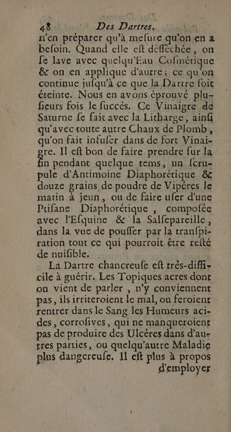 n'en préparer qu’à mefure qu’on-en a befoin. Quand elle eft défféchée , on fe lave avec quelqu'Eau Cofmérique &amp; on en applique d'autre; ce qu'on continue jufqu'a ce que la Dartre foit éteinte. Nous en avons éprouvé plu fieurs fois le fucçcés. Ce Vinaigre de Saturne fe fait avec la Litharge, ainf qu'avec toute autre Chaux de Plomb, qu'on fait infufer dans de fort Vinai- ore. Il eft bon de faire prendre fur la fin pendant quelque tems, un fcru- pule d’Antimoine Diaphorérique &amp; douze grains de poudre de Vipéres le matin à jeun, ou de faire ufer d'une Ptifane Diaphorétique , compolée avec l’Efquine &amp; la Salfepareille, dans la vue de pouffer par la tranfpi- ration tout cc qui pourroit être reité de nuifible. La Dartre chancreufe eft très-diff- cile à guérir. Les Topiques acres dont on vient de parler , n’y conviennent pas, ils irriteroient le mal, ou feroient rentrer dans Île Sang les Humeurs aci- des, corrofives, qui ne manqueroïient pas de produire des Ulcéres dans d’au- tres parties, ou quelqu’autre Maladie plus dangereufe. Il eft plus à propos | d'employer