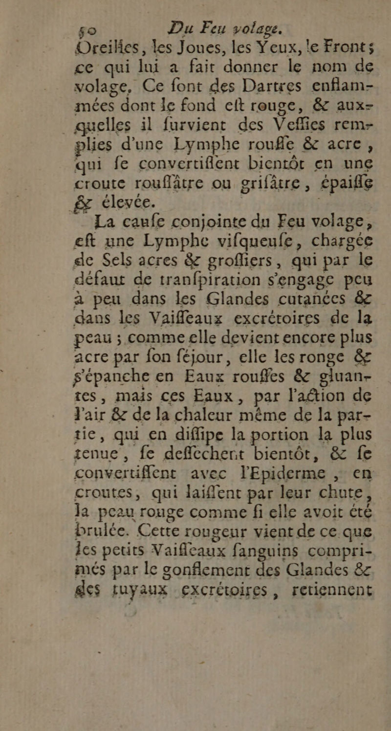 so Du Feu voltage. Oreiles, les Joues, les Yeux, le Front; ce qui lui a fait donner le nom de volage, Ce font des Dartres enflam- mées dont le fond ceft reuge, &amp; aux- ._ quelles il furvient des Veflies rem- plies d’une Lymphe roufle &amp; acre, qui fe convertifient bientôt en une croute rouflâtre ou grifâtre, épaifle &amp; élevée. r La caufe conjointe du Feu volage, eft une Lymphe vifqueufe, chargée de Sels acres &amp; grofliers, qui par le défaut de tranfpiration s'engage peu a peu dans les Glandes cutanées &amp; dans les Vaifleaux excréroires de la peau ; comme elle devient encore plus acre par fon féjour, elle les ronge &amp; s'épanche en Eaux rouffes &amp; gluan- tes, mais ces Eaux, par l'aétion de J'air &amp; de la chaleur même de la par- tie, qui en diffipe la portion la plus tenue , fe deflecchert bientôt, &amp; fe convertiflent avec l'Epiderme , en croutes, qui laiflent par leur chute, Ja peau rouge comme fi elle avoit été brule. Cette rougeur vient de ce que les petirs Vaificaux fanguins compri- més par le sonflement des Glandes &amp;z des tuyaux excrétoires, retiennent