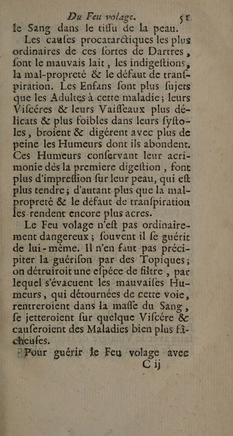 | Du Feu volage. st fe Sang dans le tiu de la peau. Les caufes procatarétiques les plus ordinaires de ces fortes de Dartres, font le mauvais lait, les indigeftions, la mal-propreté &amp; le défaut de tranf- piration. Les Enfans font plus fujets que les Adultes à cette maladie; leurs Vifcéres &amp; leurs Vaiffleaux plus de- licats &amp; plus foibles dans leurs fyfto- les, broient &amp; digérent avec plus de peine les Humeurs dont ils abondent. Ces Humeurs confervant leur acri- monic dés la premiere digcftion , font plus d’impreflion fur ieur peau, qui eft plus tendre; d'autant plus que la mal- propreté &amp; le défaut de tranfpiration les rendent encore plus acres. _. Le Feu volage n'eft pas ordinaire- ment dangereux ; fouvent il fe guérit de lui-même. Il n’en faut pas préci- piter la guérifon par des Topiques; on détruiroitune efpéce de filtre , par lequel s'évacuent les mauvaifes Hu- meurs, qui détournées de cette voie, rentreroient dans la mafle du Sang, fe jetteroient fur quelque Vifcére &amp; cauferoient des Maladies bien plus fi- cheufes. | nPour guérir le Feu volage avec C ij