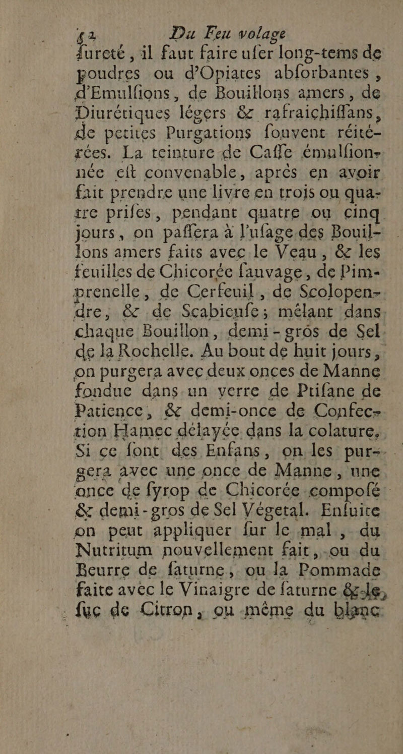 lureté , il faut faire ufer long-tems de poudres ou d’Opiates abforbantes , d'Emulfions, de Bouitlons amers, de Diurétiques légers &amp; rafraichiffans, de petites Purgations fouvent réité- rées. La teinture de Cafe émulfion- née cit convenable, aprés en avoir fait prendre une livre en trois ou qua- tre prifes, pendant quatre ou cinq jours, on paflera à l’ufage.des Bouil- Jons amers faits avec le Veau, &amp; les feuilles de Chicorée fauvage, de Pim- prenelle, de Cerfeuil, de Scolopen- dre, &amp; de Scabicufe; mélant dans, chaque Bouillon, demi - grôs de Sel: de la Rochelle. Au bout de huit jours, on purgera avec deux onces de Manne fondue dans un verre de Ptifane de Patience, &amp; demi-once de Confec- tion Hamec délayée dans la colature, Si ce font des Enfans, onles pur=. gera avec une once de Manne, une ance de fyrop de Chicorée compofé: &amp; demi- gros de Sel Végetal. Enfuire on peut appliquer fur le mal , du Nutritum nouvellement fait,-ou du Beurre de faturne, ou la Pommade faite avec le Vinaigre de faturne ê&amp;-le, . fuc de Citron, ou même du bkme