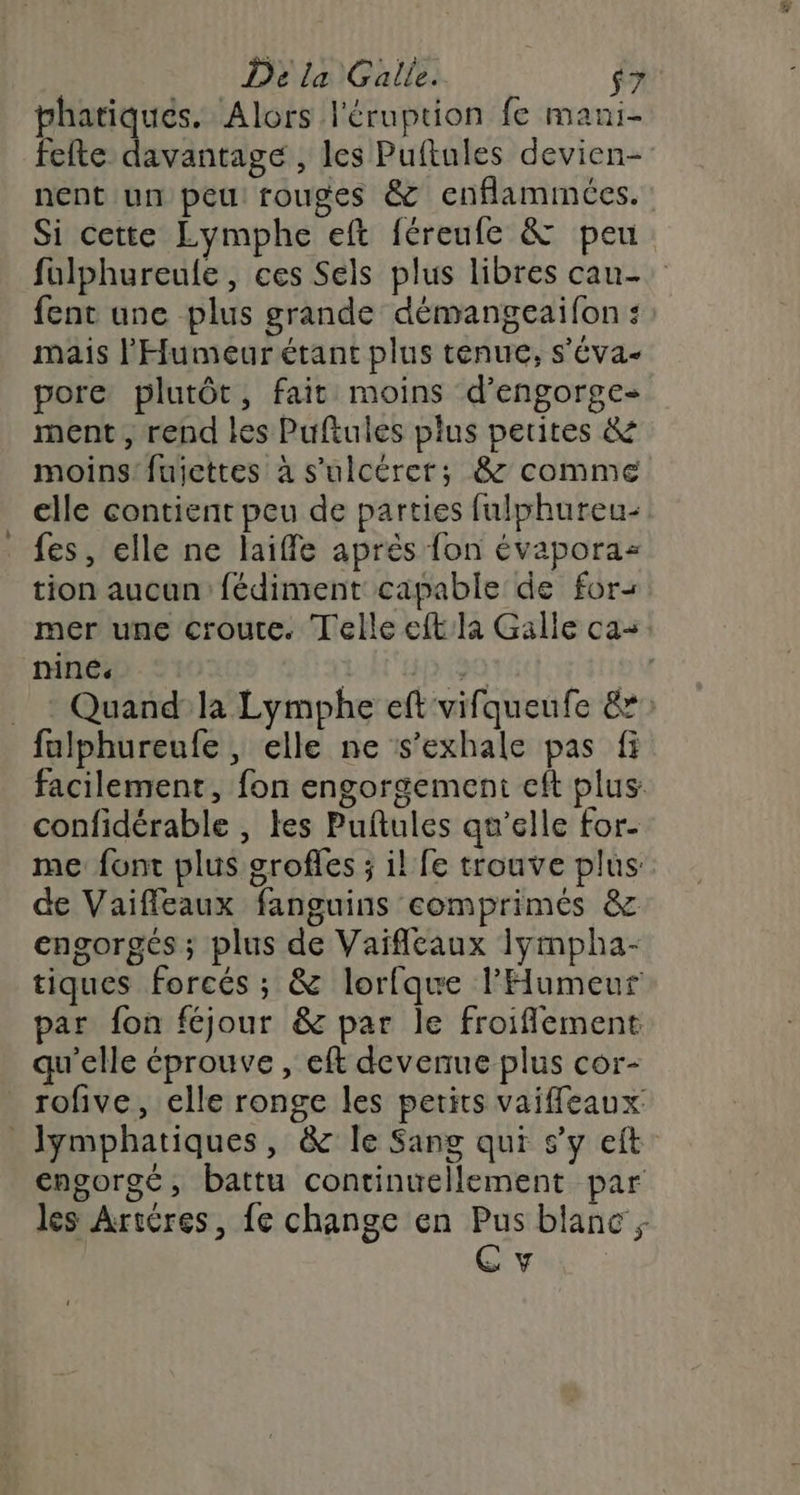 phatiqués. Alors l'éruption fe mani- fefte davantage , les Puftules devien- nent un peu rouges &amp; cnflamimées. Si cette Lymphe eft féreufe &amp; peu: fulphureule, ces Sels plus libres cau- fent une plus grande démangeaifon : mais l'Humeur étant plus tenue, s’éva- pore plutôt, fait moins d’engorge- ment , rend les Pufiules plus petites &amp; moins! fuiettes à s'ulcérer; &amp; comme elle contient peu de parties fulphureu- fes, elle ne laiffle après fon évapora- tion aucun: fédiment capable de for+ mer une croute. Telle eftla Galle ca+: ninés | 4 Li | _ : Quand la Lymphe eft vifqueufe &amp;* fulphureufe , elle ne s’exhale pas fi facilement, fon engorgement cft plus confidérable , tes Puftules qu’elle for- me font plus grofles ; il fe trouve plus de Vaiffleaux fanguins comprimés &amp; engorgés ; plus de Vaiflcaux Iympha- tiques forcés ; &amp; lorfque l'Humeur par fon féjour &amp; par le froiflement qu'elle éprouve, eft devenue plus cor- rofive, elle ronge les petits vaiffeaux Jymphatiques, &amp; le Sang qui s’y eft engorgé, battu continuellement par les Artères, fe change en Pus blanc; Cv