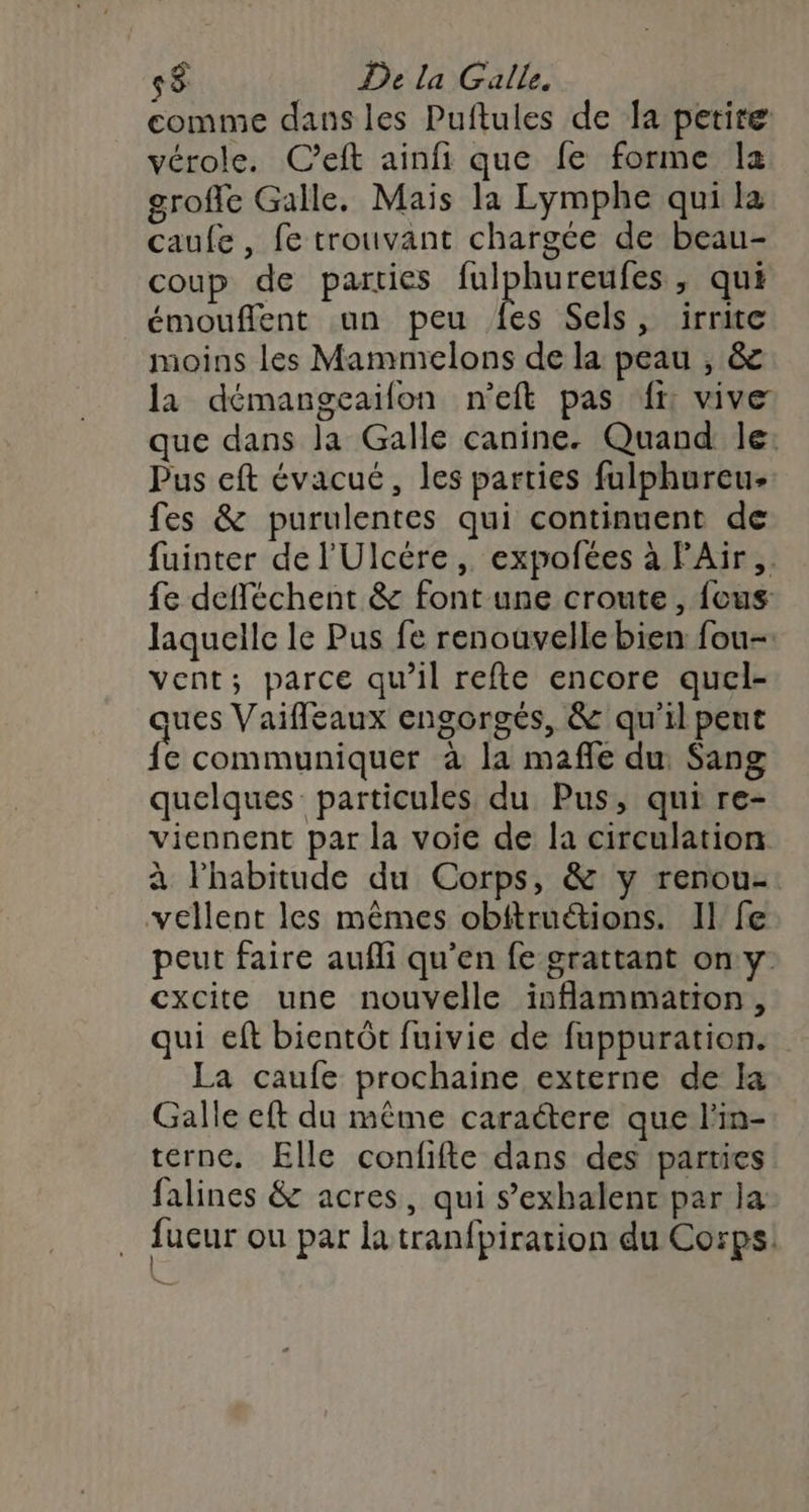 comme dans les Puftules de la petire vérole. C’eft ainfi que fe forme la grofle Galle. Mais la Lymphe qui la caufe, fe trouvant chargée de beau- coup de parties GERS ; qui émouflent un peu {es Sels, irrite moins les Mammelons de la peau , &amp; la démangeailon n'eft pas {r vive que dans la Galle canine. Quand le: Pus eft évacué, les parties fulphureu- fes &amp; purulentes qui continuent de fuinter de l'Ulcére, expofées à FAir,. fe defféchent &amp; font une croute , {ous laquelle le Pus fe renouvelle bien fou- vent; parce qu’il refte encore quel- vues Vaifleaux engorgés, &amp; qu'il peut fe communiquer à la mafle du Sang quelques particules du Pus, qui re- viennent par la voie de la circulation à l'habitude du Corps, &amp; y renou- vellent les mêmes obitruétions. Il fe peut faire aufli qu'en fe grattant on y. cxcite une nouvelle isflammation, qui eft bientôt fuivie de fuppuration. La caufe prochaine externe de la Galle eft du même caractere que l'in- terne. Elle confifte dans des parties falines &amp; acres, qui s’exhalenc par la fucur ou par latranfpiration du Corps: