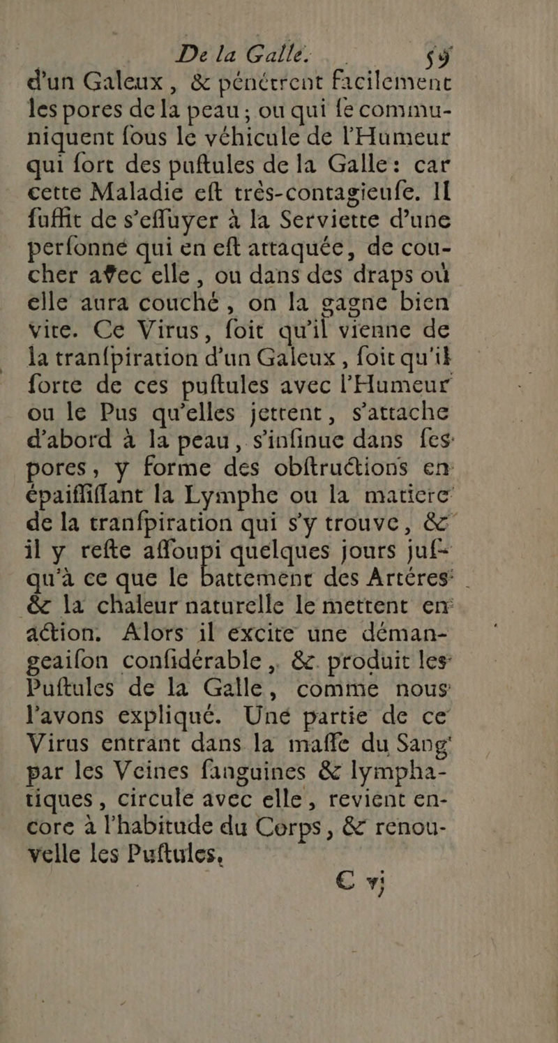 d'un Galeux, &amp; pénétrent facilement les pores de la peau; ou qui fe commu- niquent fous le véhicule de l'Humeur qui fort des puftules de la Galle: car cette Maladie eft très-contagieufe. II fuffit de s’efluyer à la Serviette d’une perfonné qui en eft attaquée, de cou- cher afec elle, ou dans des draps où elle aura couché, on la gagne bien vire. Ce Virus, foit qu'il vienne de la tran{piration d’un Galeux, foir qu'ik forte de ces puftules avec l'Humeur ou le Pus qu’elles jettent, s'attache d’abord à la peau, s’infinue dans fes: pores, y forme des obftructions en épaifliffant la Lymphe ou la maticre de la tranfpiration qui s'y trouve, &amp; il y refte affoupi quelques jours juf- qu'à ce que le ARE ren des Artéres: . &amp; la chaleur naturelle le mettent en ation. Alors il excite une déman- geailon confidérable &amp;. produit les: Puftules de la Galle, comme nous l'avons expliqué. Uné partie de ce Virus entrant dans la mafle du Sang’ par les Vcines fanguines &amp; lympha- tiques, circule avec elle, revient en- core à l'habitude du Cerps, &amp; renou- velle les Puftules, ; € v: