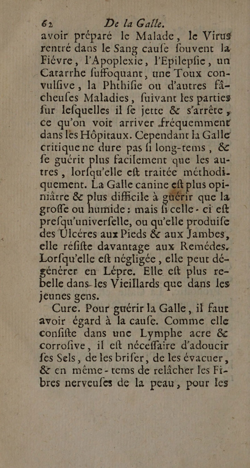 avoir préparé le Malade, le Virus rentré dans le Sang caufe fouvent la Fiévre, l’Apoplexie, l'Epilepfie, un Catarrhe fuffoquant, une Toux con- vulfive , la Phthifie ou d’autres fi- cheufes Maladies, fuivant les parties fur lefquelles il fe jette &amp; s'arrête, ce qu’on voit arriver fréquemment dans lès Hôpitaux. Cependant h Galle critique ne dure pas fi long-tems, &amp; fe gucrit pe facilement que les au- tres , lorfqu’elle cft traitée méthodi- quement. La Galle canine eft plus opi- nacre &amp; plus difficile à güérir que la groffe ou humide : mais ficelle - ci eft prefqu'univerfelle, ou qu’elle produife des Ulcéres aux Pieds &amp; aux Jambes, elle réfifte davantage aux Remédes. Lorfqu’elle eft négligée , elle peut dé- générer en Lèpre. Elle eft plus re- belle dans les Vieillards que dans les jeunes gens. Cure. Pour guérir la Galle, il faut avoir égard à la caufe. Comme elle confifte dans une Lymphe acre &amp; corrofive, il eft néceffaire d’adoucir fes Sels, de les brifer, de les évacuer, &amp; en méme -tems de relâcher les Fi- bres nerveufes de la peau, pour les