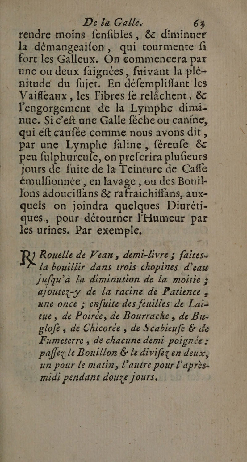 rendre moins fenfibles, &amp; diminuer la démangeaifon, qui tourmente fi fort les Galleux. On commencera par une ou deux faignées, fuivant la plé- pitude du fujet. En défempliffant les Vaifeaux, les Fibres fe relaächent, &amp; l'engorgement de la Lymphe dimi- nue. Si c’eft une Galle féche ou canine, qui eft caufée comme nous avons dit, par une Lymphe faline, féreufe &amp; peu fulphureufe, on prefcrira plufieurs jours de fuite de la Teinture de Cafe émulfionnée , en lavage , ou des Bouil- Jons adouciffans &amp; rafraichiflans, aux- quels on joindra quelques Diuréti- ques, pour détourner l'Humeur par les urines. Par exemple. Rouelle de Veau, demi-livre ; faites. la bouillir dans trois chopines d’eau Jujqu’à la diminution de la moitie : ajoutez-y de la racine de Patience , ane once ; enfuite des feuilles de Laï-= tue, de Poirée, de Bourrache , de Bu- glofé , de Chicorée , de Scabieufe &amp; de Fumeterre ; de chacune demi-poignée : pallez le Bouillon 6 Le divifez en deux, un pour le matin, l’autre pour l'après. midi pendant douze jours.