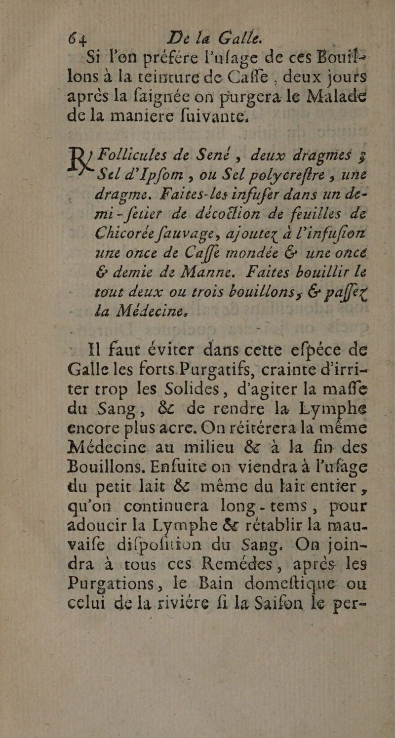 Si Pen préfére l'ufage de ces Bouif= lons à la teinture de Cafe , deux jouts “aprés la faignée on purgera le Malade de la maniere fuivante. Follicules de Senë , deux dragmes 3 1 Sel d’Ipfom , ou Sel polycreftre , une dragme. Faïtes-les infufèr dans un de- mi-feier de décoilion de feuilles de Chicorée fauvage, ajoutez à l'infufron une once de Caffe mondée 6 une oncé &amp; demie de Manne. Faites bouillir Le tout deux ou trois bouillons, &amp; palfez la Médecine. I faut éviter dans cette efpéce de Galle les forts Purgatifs, crainte d’irri- ter trop les Solides, d’agiter la mafle du Sang, &amp;c de rendre la Re encore plus acre. On réitérera la même Médecine au milieu &amp; à la fin des Bouillons. Enfuite on viendra à lufage . du petit lait &amp; même du hair entier , qu'on continuera long-tems, pour adoucir la Lymphe &amp; rétablir la mau- vaife difpolition du Sang. On join- dra à tous ces Remédes, après les Purgations, le Bain domeftique ou celui de la rivière fi la Saifon le per-