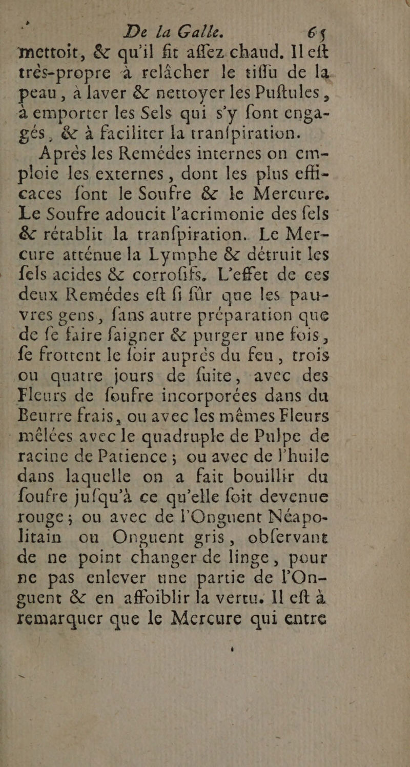 mettoit, &amp; qu'il fit afflez chaud. Il eft trés-propre à relâcher le tifflu de la peau, a laver &amp; nettoyer les Puftules, à emporter les Sels qui s’y font enga- gés, &amp; à faciliter la tranfpiration. Après les Remédes internes on cm- ploie les externes, dont les plus efhi- caces font le Soufre &amp; le Mercure. Le Soufre adoucit l’acrimonie des fels &amp; rétablit la tranfpiration. Le Mer- cure atténue la Lymphe &amp; détruit Les fels acides &amp; corrofifs. L'effet de ces deux Remédes eft fi für que les pau- vres gens, fans autre préparation que de fe faire faigner &amp; purger une fois, fe frottent le foir auprés du feu, trois ou quatre jours de fuite, avec des Fleurs de foufre incorporées dans du Beurre frais, ou avec les mêmes Fleurs - mêlées avec le quadruple de Pulpe de racine de Patience; ou avec de l'huile dans laquelle on a fait bouillir du foufre jufqu’à ce qu’elle foit devenue rouge; ou avec de l'Onguent Néapo- litain ou Onguent gris, obfervant de ne point changer de linge, pour pe pas enlever une partie de l'On- guent &amp; en affoiblir la vercu. Il eft à remarquer que le Mercure qui entre