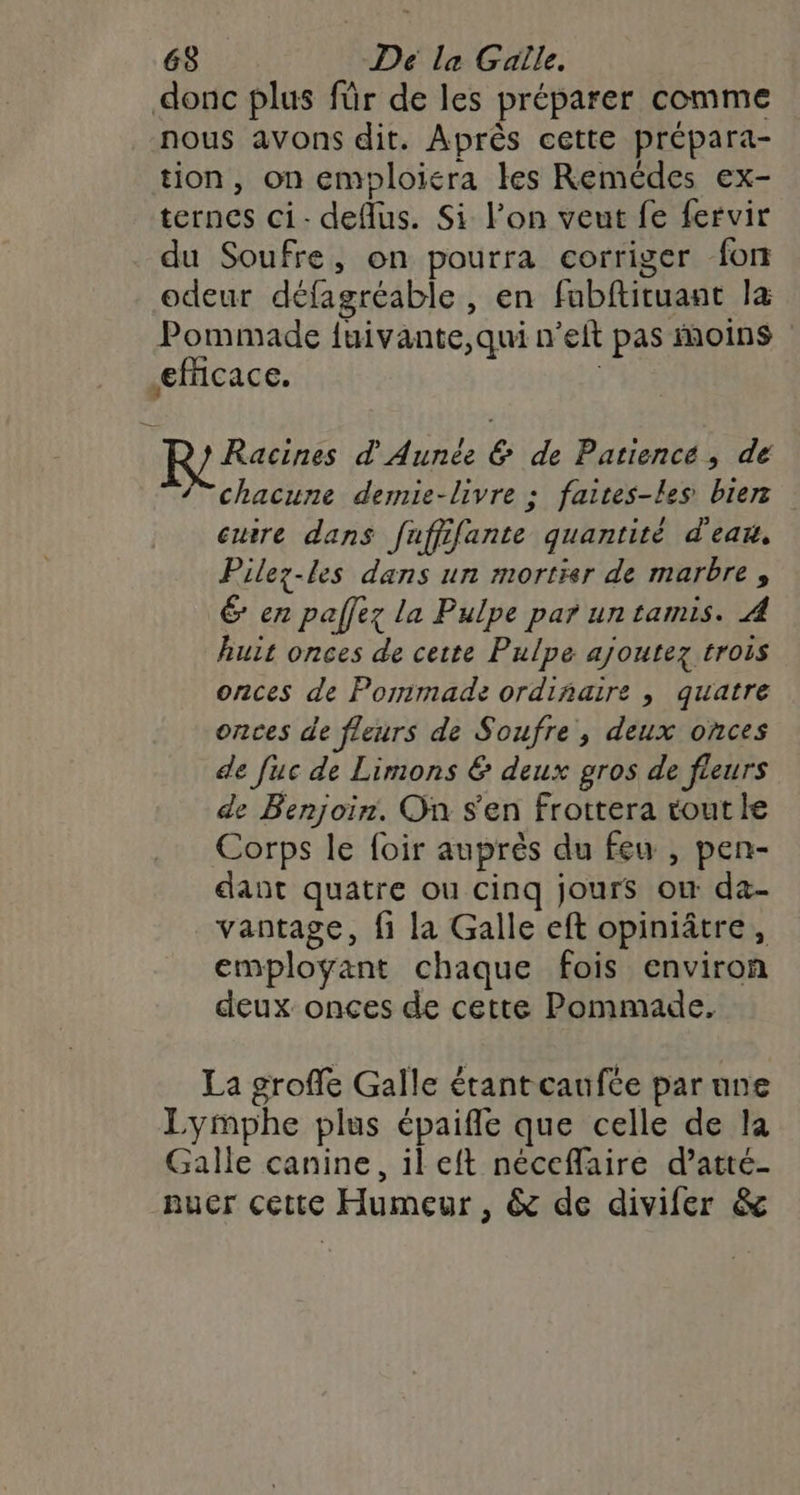 donc plus für de les préparer comme nous avons dit. Après cette prépara- tion, on emploiera les Remédes ex- ternes ci- deflus. Si l’on veut fe fervir du Soufre, on pourra corriger fon odeur défagréable , en fabftituant la Pommade fuivante,qui n’eft pas moins efficace. | Racines d Aunée &amp; de Patiencé, de 7 chacune demie-livre : faites-les bierz cuire dans fuffifante quantité d'eau, Pilez-les dans un mortier de marbre, 6 en paflez la Pulpe par un tamis. A huit onces de cette Pulpe ajoutez trois onces de Pormimade ordinaire , quatre onces de fleurs de Soufre, deux onces de fuc de Limons &amp; deux gros de fleurs de Benjoin. On s'en frottera tout le Corps le foir auprès du feu , pen- dant quatre ou cinq jours ow da- vantage, fi la Galle eft opiniâtre, employant chaque fois environ deux onces de cette Pommade. La groffe Galle étantcaufée par nne Lymphe plus épaifle que celle de la Galle canine, il eft néceflaire d’atté- nuer cette Humeur , &amp; de divifer &amp;
