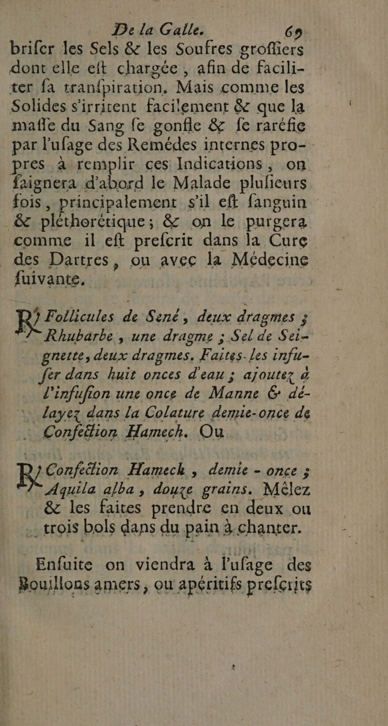 brifer les Sels &amp; les Soufres grofliers dont elle eft chargée , afin de facili- ter {a tranfpiration. Mais comme les Solides s'irrient facilement &amp; que la mafle du Sang fe gonfle &amp; fe rarcfie par l’ufage des Remédes internes pro- pres à remplir ces Indications, on faignera d’abord le Malade plulieurs fois, principalement s'il eft fanguin _&amp; pltherctique; &amp; on le purgera comme il eft prefcrit dans la Cure _ des Dartres, ou avec la Médecine fuivante, 7? Follicules de Sené, deux dragmes ; 7 Rhubarbe , une dragme ; Sel de Sei- gnette, deux dragmes, Faites. les infu= fer dans huit onces d'eau ; ajoutez à L'infufion une once de Manne 6 dé- _Llayez dans la Colature demie-once de … Confeëlion Hamech. Ou Reno Hameck , demie - once Aquila alba, douze grains. Mèlez &amp; les faites prendre en deux ou . trois bols dans du pain 3.chanter. Enfuite on viendra à l’ufage des Bouillons amers, ou apéritifs prefçrits