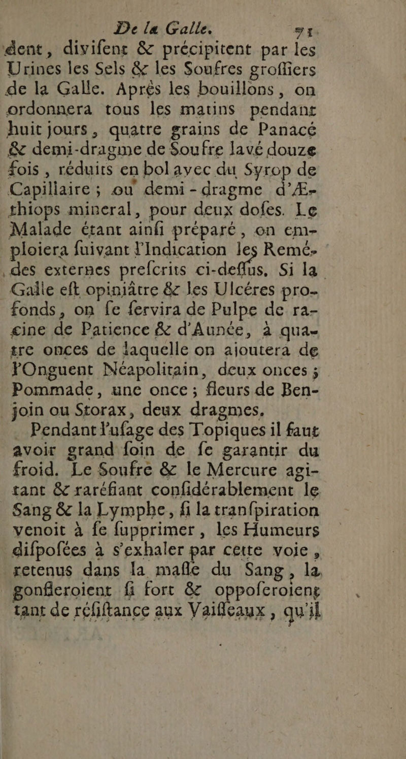 dent, divifenr &amp; précipitent par les Urines les Sels &amp; les Soufres grofliers de la Galle. Aprés les bouillons, on ordonnera tous les matins pendant huit jours, quatre grains de Panacé &amp; demi-dragme de Soufre lavé douze Sois , réduits en bolavec du Syrop de Capillaire ; ou demi-dragme d’Æ- thiops mineral, pour deux dofes. Le Malade étant ainfi préparé, on em- ploiera fuivant l’Indication les Remé. des externes prefcrits ci-deflus, Si la Gale eft opiniâtre &amp; les Ulcéres pro- fonds, on fe fervira de Pulpe de ra- gine de Patience &amp; d'Aunée, à qua- tre onces de laquelle on ajoutera de FOnguent Néapolitain, deux onces ; Pommade, une once ; fleurs de Ben- _ join ou Storax, deux dragmes. . Pendant l'ufage des Topiques il faut avoir grand foin de fe garantir du froid. Le Soufre &amp; le Mercure agi- tant &amp; raréfiant confidérablement le Sang &amp; la Lympbhe, fi la tranfpiration venoit à fe fupprimer , les Humeurs difpofées à s’exhaler par cette voie, retenus dans la mañle du Sang, la gonfleroient fi fort &amp; oppofcroieng tant de réhftance aux Vaifeaux, qu'il