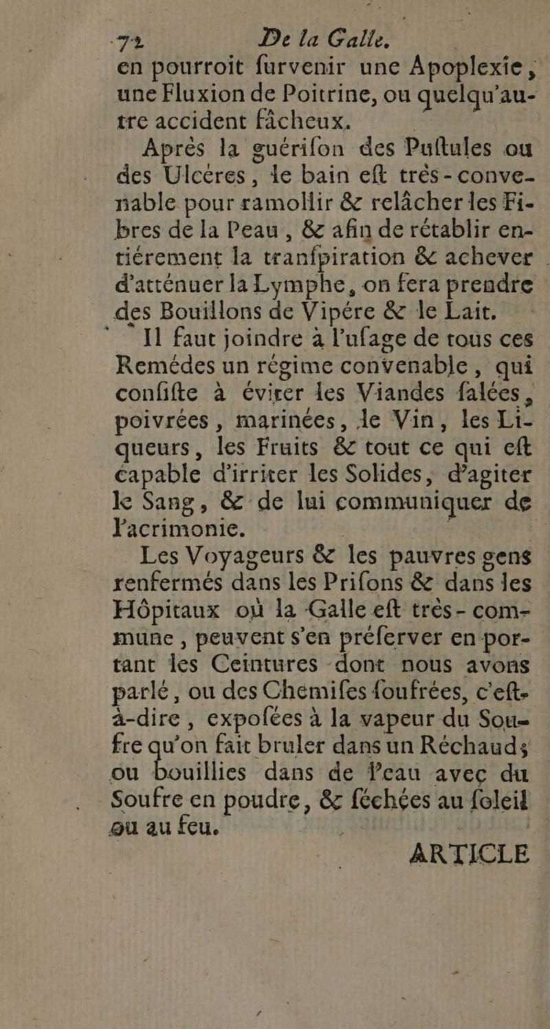 en pourroit furvenir une Apoplexie, une Fluxion de Poitrine, ou quelqu'au- tre accident Ficheux. Après la guétrifon des Puftules ou des Ulcéres, le bain eft très - conve- nable pour ramollir &amp; relâcher les Fi- bres de la Peau, &amp; afin de rétablir en- tiérement la tranfpiration &amp; achever | d’atténuer la Lymphe, on fera prendre des Bouïllons de Vipére &amp; le Lait, I faut joindre à l’ufage de tous ces Remédes un régime convenable, qui confifte à évirer les Viandes falées, poivrées , marinées, de Vin, les Li- queurs, les Fruits &amp; tout ce qui cft capable d’irriter les Solides, d’agiter k Sang, &amp; de lui communiquer de Pacrimonie. : Les Voyageurs &amp; les pauvres sens renfermés dans les Prifons &amp; dans les Hôpitaux où la Galle eft très - com- mune , peuvent s'en préferver en por- tant les Ceintures dont nous avons parlé, ou des Chémifes foufrées, c'eft- a-dire , expolées à la vapeur du Sou- fre qu’on fait bruler dans un Réchauds ou Douillies dans de Veau avec du Soufre en poudre, &amp; féchées au foleil ou au feu. ARTICLE